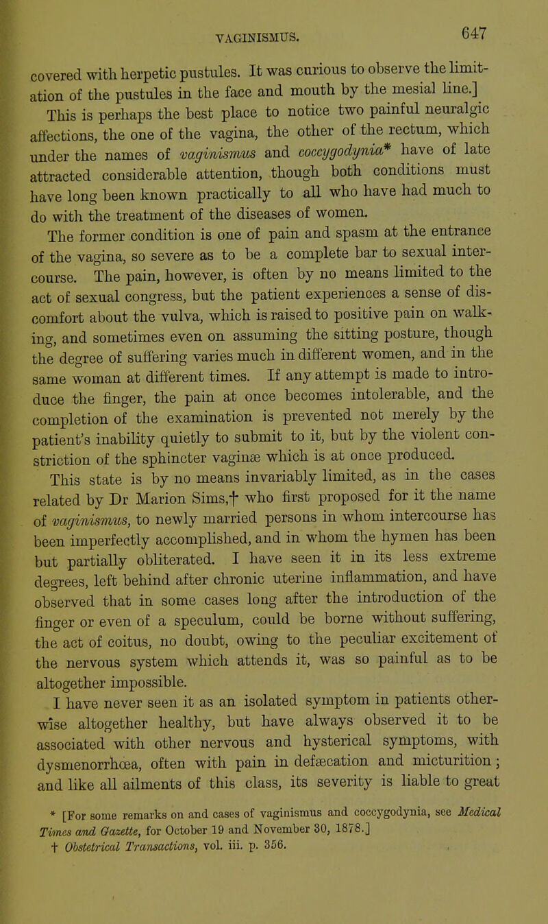 covered with herpetic pustules. It was curious to observe the limit- ation of the pustules in the face and mouth by the mesial line.] This is perhaps the best place to notice two painful neuralgic affections, the one of the vagina, the other of the rectum, which under the names of vaginismus and comjgodynia* have of late attracted considerable attention, though both conditions must have long been known practically to all who have had much to do with the treatment of the diseases of women. The former condition is one of pain and spasm at the entrance of the vagina, so severe as to be a complete bar to sexual inter- course. The pain, however, is often by no means limited to the act of sexual congress, but the patient experiences a sense of dis- comfort about the vulva, which is raised to positive pain on walk- ing, and sometimes even on assuming the sitting posture, though the degree of suffering varies much in different women, and in the same woman at different times. If any attempt is made to intro- duce the finger, the pain at once becomes intolerable, and the completion of the examination is prevented not merely by the patient's inability quietly to submit to it, but by the violent con- striction of the sphincter vaginae which is at once produced. This state is by no means invariably limited, as in the cases related by Dr Marion Sims.f who first proposed for it the name of vaginismus, to newly married persons in whom intercourse has been imperfectly accomplished, and in whom the hymen has been but partiaUy obliterated. I have seen it in its less extreme degrees, left behind after chronic uterine inflammation, and have observed that in some cases long after the introduction of the finger or even of a speculum, could be borne without suffering, the act of coitus, no doubt, owing to the peculiar excitement of the nervous system which attends it, was so painful as to be altogether impossible. I have never seen it as an isolated symptom in patients other- wise altogether healthy, but have always observed it to be associated with other nervous and hysterical symptoms, with dysmenorrhcea, often with pain in defsecation and micturition; and like all ailments of this class, its severity is liable to great * [For some remarks on and cases of vaginismus and coccygodynia, see Medical Times and Gazette, for October 19 and November 30, 1878.] + Obstetrical Transactions, vol. iii. p. 366.