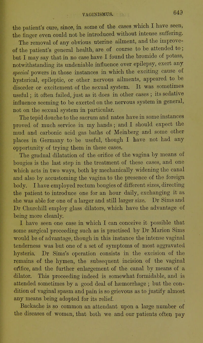 the patient's cure, since, in some of the cases which I have seen, the finger even could not be introduced without intense suffering. The removal of any obvious uterine ailment, and the improve- of the patient's general health, are of course to be attended to; but I may say that in no case have I found the bromide of potass, notwithstanding its undeniable influence over epilepsy, exert any fecial powers in those instances in which the exciting cause of hysterical, epileptic, or other nervous ailments, appeared to be disorder or excitement of the sexual system. It was sometimes useful; it often failed, just as it does in other cases ; its sedative influence seeming to be exerted on the nervous system in general, not on the sexual system in particular. The tepid douche to the sacrum and nates have in some instances proved of much service in my hands; and I should expect the mud and carbonic acid gas baths of Meinberg and some other places in Germany to be useful, though I have not had any opportunity of trying them in these cases. The gradual dilatation of the orifice of the vagina by means of bougies is the last step in the treatment of these cases, and one which acts in two ways, both by mechanically widening the canal and also by accustoming the vagina to the presence of the foreign body. I have employed rectum bougies of different sizes, directing the patient to introduce one for an hour daily, exchanging it as she was able for one of a larger and still larger size. Dr Sims and Dr Churchill employ glass dilators, which have the advantage of being more cleanly. I have seen one case in which I can conceive it possible that some surgical proceeding such as is practised by Dr Marion Sims would be of advantage, though in this instance the intense vaginal tenderness was but one of a set of symptoms of most aggravated hysteria. Dr Sims's operation consists in the excision of the remains of the hymen, the subsequent incision of the vaginal ofifice, and the further enlargement of the canal by means of a dilator. This proceeding indeed is somewhat formidable, and is attended sometimes by a good deal of haemorrhage ; but the con- dition of vaginal spasm and pain is so grievous as to justify almost any means being adopted for its relief. Backache is so common an attendant upon a large number of the diseases of women, that both we and our patients ofteij pay