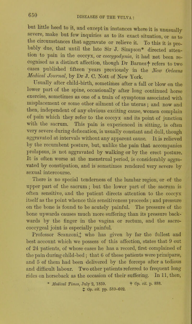 DISEASES OF THE VULVA: but little heed to it, and except in instances where it is unusually severe, make but few inquiries as to its exact situation, or as to the circumstances that aggravate or relieve it. To this it is pro- bably due, that until the late Sir J. Simpson* directed atten- tion to pain in the coccyx, or cocajgodynia, it had not been re- cognised as a distinct affection, though Dr Barnes f refers to two cases published fifteen years previously in the New Orleans Medical Journal, by Dr J. C. Nott of New York, Usually after child-birth, sometimes after a fall or blow on the lower part of the spine, occasionally after long continued horse exercise, sometimes as one of a train of symptoms associated with misplacement or some other ailment of the uterus ; and now and then, independent of any obvious exciting cause, women complain of pain which they refer to the coccyx and its point of junction mth the sacrum. This pain is experienced in sitting, is often very severe during defsecation, is usually constant and dull, though aggravated at intervals without any apparent cause. It is relieved by the recumbent posture, but, unlike the pain that accompanies prolapsus, is not aggravated by walking or by the erect posture. It is often worse at the menstrual period, is considerably aggra- vated by constipation, and is sometimes rendered very severe by sexual intercourse. There is no special tenderness of the lumbar region, or of the upper part of the sacrum; but the lower part of the sacrum is often sensitive, and the patient directs attention to the coccyx itself as the point whence this sensitiveness proceeds ; and pressure on the bone is found to be acutely painful. The pressure of the bone upwards causes much more suffering than its pressure back- wards by the finger in the vagina or rectum, and the sacro- coccygeal joint is especially painful. Professor Scanzoni,| who has given by far the fullest and best account which we possess of this affection, states that 9 out of 24 patients, of whose cases he has a record, first complained of the pain during child-bed; that 6 of these patients were pruniparae, and 5 of them had been delivered by the forceps after a tedious and difficult labour. Two other patients referred to frequent long rides on horseback as the occasion of their suffering. In 11, then, * Medical Times, July 2, 1859. t Op. cit. p. 888.