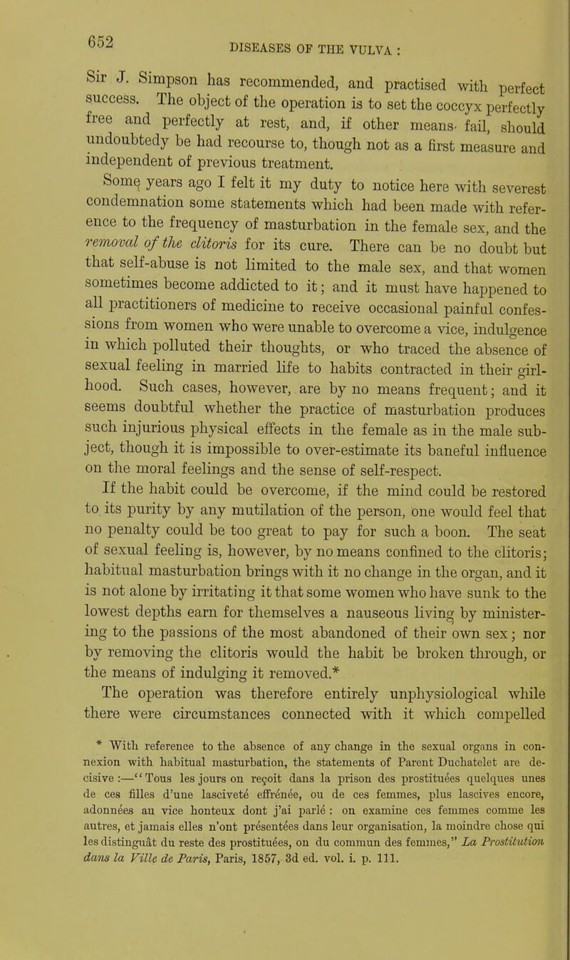 DISEASES OF THE VULVA : Sir J. Simpson has recommended, and practised with perfect success. The object of the operation is to set the coccyx perfectly free and perfectly at rest, and, if other means- faU, should undoubtedy be had recourse to, though not as a first measure and independent of previous treatment. Some years ago I felt it my duty to notice here with severest condemnation some statements which had been made with refer- ence to the frequency of masturbation in the female sex, and the removal of the clitoris for its cure. There can be no doubt but that self-abuse is not limited to the male sex, and that women sometimes become addicted to it; and it must have happened to all practitioners of medicine to receive occasional painful confes- sions from women who were unable to overcome a vice, indulgence in which polluted their thoughts, or who traced the absence of sexual feeling in married life to habits contracted in their girl- hood. Such cases, however, are by no means frequent; and it seems doubtful whether the practice of masturbation produces such injurious physical effects in the female as in the male sub- ject, though it is impossible to over-estimate its baneful influence on the moral feelings and the sense of self-respect. If the habit could be overcome, if the mind could be restored to its purity by any mutilation of the person, one would feel that no penalty could be too great to pay for such a boon. The seat of sexual feeling is, however, by no means confined to the clitoris; habitual masturbation brings with it no change in the organ, and it is not alone by irritating it that some women who have sunk to the lowest depths earn for themselves a nauseous living by minister- ing to the passions of the most abandoned of their own sex; nor by removing the clitoris would the habit be broken through, or the means of indulging it removed.* The operation was therefore entirely unphysiological while there were circumstances connected with it which compelled * Witli reference to the absence of any change in the sexual organs in con- nexion with habitual masturbation, the statements of Parent Duchatelet are de- cisive :—'' Tous les jours on regoit dans la prison des prostituees quelques unes de ces fiUes d'une lascivete effrenee, ou de ces femmes, phis lascives encore, adonnees au vice honteux dont j'ai parle : on examine ces femmes comme les autres, et jamais elles n'ont presentees dans leur organisation, la moindre chose qui les distingiiat du reste des prostituees, on du commun des femmes, La Prostitution dans la Ville de Paris, Paris, 1857, 3d ed. vol. i. p. 111.