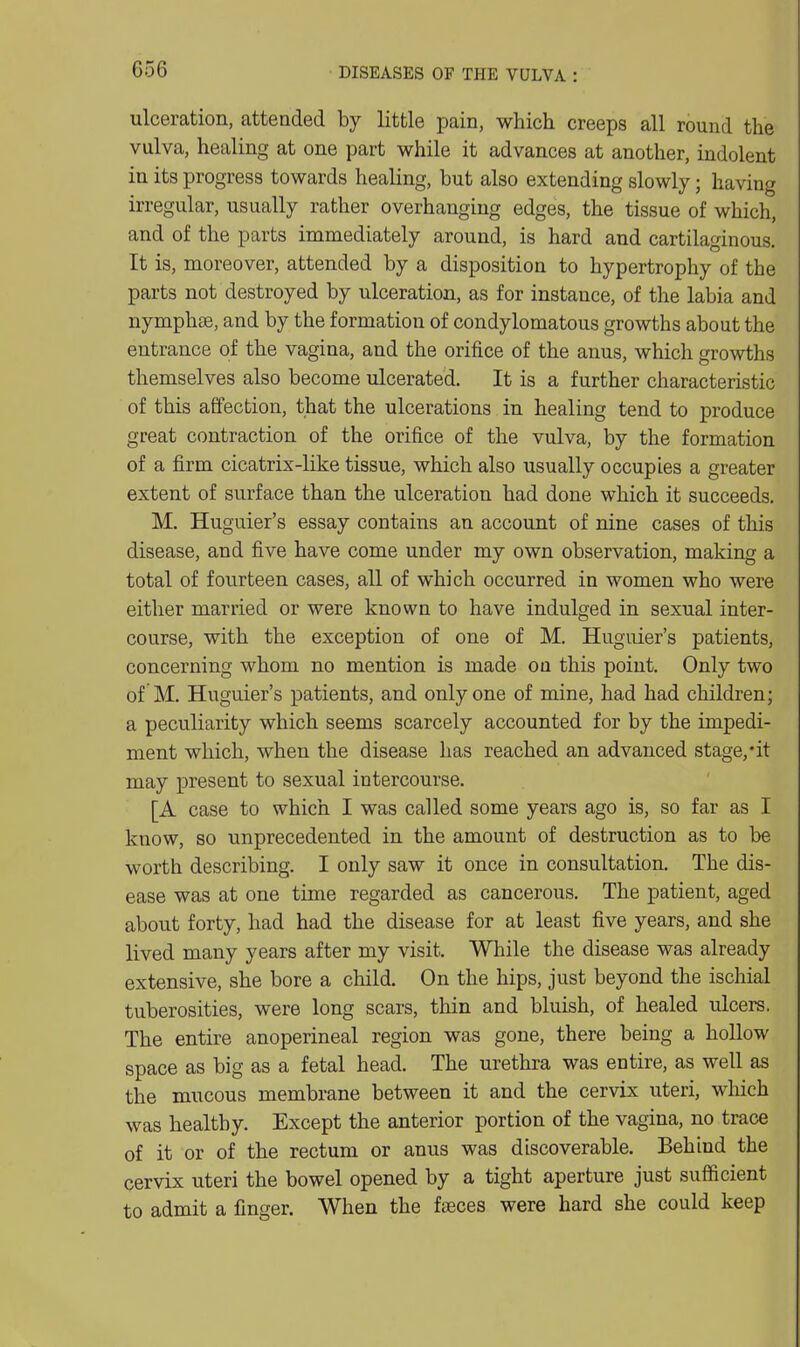 ulceration, attended by little pain, which creeps all round the vulva, healing at one part while it advances at another, indolent in its progress towards healing, but also extending slowly; having irregular, usually rather overhanging edges, the tissue of which, and of the parts immediately around, is hard and cartilaginous. It is, moreover, attended by a disposition to hypertrophy of the parts not destroyed by ulceration, as for instance, of the labia and nymphse, and by the formation of condylomatous growths about the entrance of the vagina, and the orifice of the anus, which growths themselves also become ulcerated. It is a further characteristic of this affection, that the ulcerations in healing tend to produce great contraction of the orifice of the vulva, by the formation of a firm cicatrix-like tissue, which also usually occupies a greater extent of surface than the ulceration had done which it succeeds. M. Huguier's essay contains an account of nine cases of this disease, and five have come under my own observation, making a total of fourteen cases, all of which occurred in women who were either married or were known to have indulged in sexual inter- course, with the exception of one of M. Huguier's patients, concerning whom no mention is made on this point. Only two of M. Huguier's patients, and only one of mine, had had children; a peculiarity which seems scarcely accounted for by the impedi- ment which, when the disease has reached an advanced stage,*it may present to sexual intercourse. [A case to which I was called some years ago is, so far as I know, so unprecedented in the amount of destruction as to be worth describing. I only saw it once in consultation. The dis- ease was at one time regarded as cancerous. The patient, aged about forty, had had the disease for at least five years, and she lived many years after my visit. Wliile the disease was already extensive, she bore a child. On the hips, just beyond the ischial tuberosities, were long scars, thin and bluish, of healed ulcers. The entire anoperineal region was gone, there being a hollow space as big as a fetal head. The urethra was entire, as well as the mucous membrane between it and the cervix uteri, which was healthy. Except the anterior portion of the vagina, no trace of it or of the rectum or anus was discoverable. Behind the cervix uteri the bowel opened by a tight aperture just sufficient to admit a finger. When the ftEces were hard she could keep