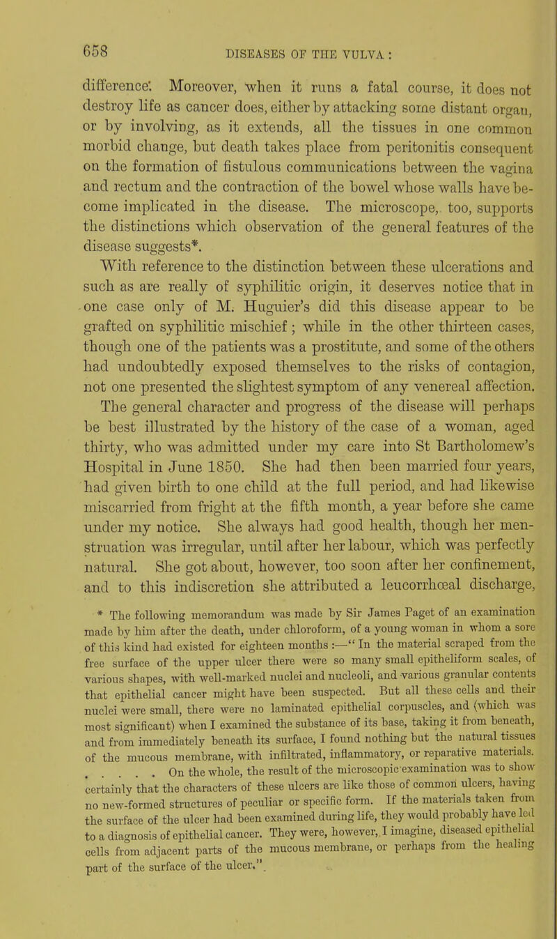 difference. Moreover, when it runs a fatal course, it does not destroy life as cancer does, either by attacking some distant organ, or by involving, as it extends, all the tissues in one common morbid change, but death takes place from peritonitis consequent on the formation of fistulous communications between the vagina and rectum and the contraction of the bowel whose walls have be- come implicated in the disease. The microscope, too, supports the distinctions which observation of the general features of the disease suggests*. With reference to the distinction between these ulcerations and such as are really of syphilitic origin, it deserves notice that in one case only of Mi Huguier's did this disease appear to be grafted on syphilitic mischief ; while in the other thirteen cases, though one of the patients was a prostitute, and some of the others had undoubtedly exposed themselves to the risks of contagion, not one presented the slightest symptom of any venereal affection. The general character and progress of the disease will perhaps be best illustrated by the history of the case of a woman, aged thirty, who was admitted under my care into St Bartholomew's Hospital in June 1850. She had then been married four years, had given birth to one child at the full period, and had likewise miscarried from fright at the fifth month, a year before she came under my notice. She always had good health, though her men- struation was irregular, until after her labour, which was perfectly natural. She got about, however, too soon after her confinement, and to this indiscretion she attributed a leucorrhoeal discharge, * The following memorandum was made hy Sir James Paget of an examination made by him after the death, under chloroform, of a young woman in whom a sore of this kind had existed for eighteen months :— In the material scraped from the free surface of the upper ulcer there were so many small epitheliform scales, of various shapes, with well-marked nuclei and nucleoli, and various granular contents that epithelial cancer might have heen suspected. But all these cells and their nuclei were small, there were no laminated epithelial corpuscles, and {which was most significant) when I examined the substance of its base, taking it from beneath, and from immediately beneath its surface, I found nothing but the natural tissues of the mucous membrane, with infiltrated, inflammatory, or reparative materials. On the whole, the result of the microscopie examination was to show certainly that the characters of these ulcers are like those of common ulcers, having no new-formed structures of peculiar or specific foi-m. If the materials taken from the surface of the ulcer had been examined during life, they would probably have led to a diagnosis of epithelial cancer. They were, however,. I imagine, diseased epithehal cells from adjacent parts of the mucous membrane, or perhaps from the healing part of the surface of the ulcer..