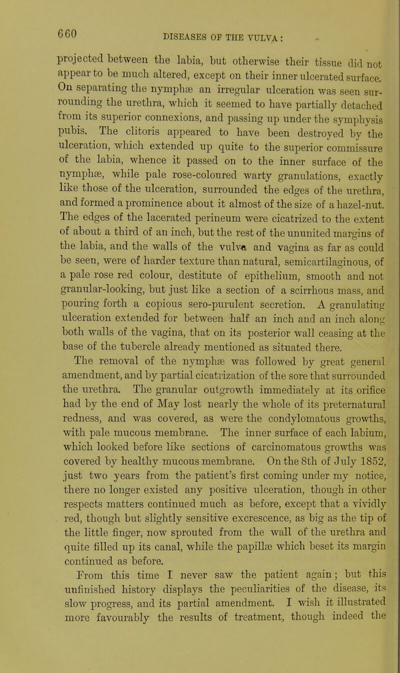 G60 projected between the labia, but otherwise their tissue did not appear to be much altered, except on their inner ulcerated surface. On separating the nymphse an irregular ulceration was seen sur- rounding the urethra, which it seemed to have partially detached from its superior connexions, and passing up under the symphysis pubis. The clitoris appeared to have been destroyed by the ulceration, which extended up quite to the superior commissure of the labia, whence it passed on to the inner surface of the nymphas, while pale rose-coloured warty granulations, exactly like those of the ulceration, surrounded the edges of the urethra, and formed a prominence about it almost of the size of a hazel-nut. The edges of the lacerated perineum were cicatrized to the extent of about a third of an inch, but the rest of the ununited margins of the labia, and the walls of the vuIva, and vagina as far as could be seen, were of harder texture than natural, semicartilafinous, of a pale rose red colour, destitute of epithelium, smooth and not granular-looking, but just like a section of a scirrhous mass, and pouring forth a copious sero-purulent secretion. A granulating ulceration extended for between half an inch and an inch along both walls of the vagina, that on its posterior wall ceasing at the base of the tubercle already mentioned as situated there. The removal of the nymphae was followed by great general amendment, and by partial cicatrization of the sore that surrounded the urethra. The granular outgrowth immediately at its orifice had by the end of May lost nearly the whole of its preternatural redness, and was covered, as were the condylomatous growths, with pale mucous membrane. The inner surface of each labium, which looked before like sections of carcinomatous growths was covered by healthy mucous membrane. On the 8th of July 1852, just two years from the patient's first coming under my notice, there no longer existed any positive ulceration, though in other respects matters continued much as before, except that a vividly red, though but slightly sensitive excrescence, as big as the tip of the little finger, now sprouted from the wall of the urethra and quite filled up its canal, while the papillte which beset its margin continued as before. From this time I never saw the patient again; but this unfinished history displays the peculiarities of the disease, its slow progress, and its partial amendment. I wisli it illustrated more favourably the results of treatment, though indeed the