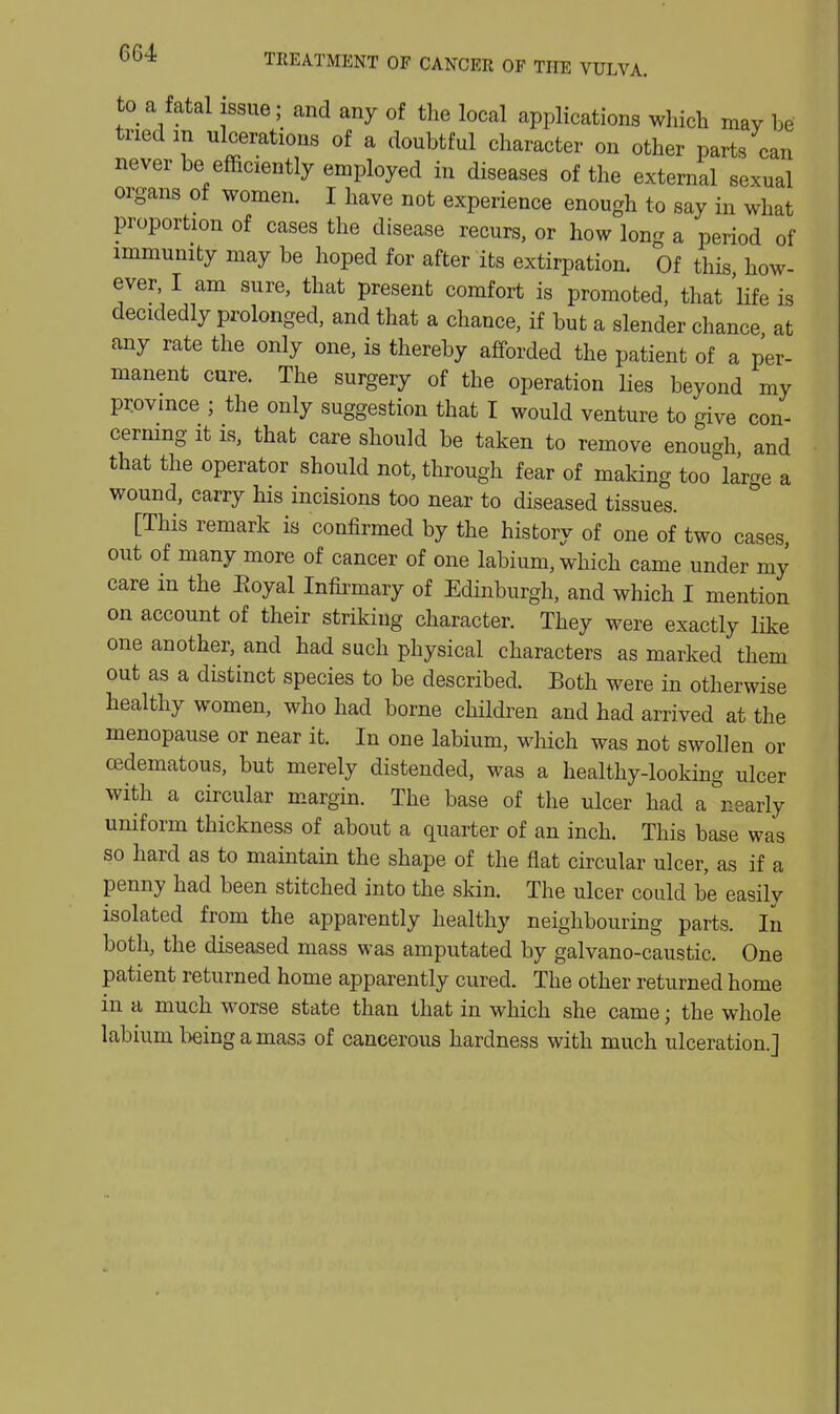 to a fatal issue; and any of the local applications which may be tried in ulcerations of a doubtful character on other parts can never be efficiently employed in diseases of the external sexual organs of women. I have not experience enough to say in what proportion of cases the disease recurs, or how long a period of immunity may be hoped for after its extirpation. Of this how- ever, I am sure, that present comfort is promoted, that Kfe is decidedly prolonged, and that a chance, if but a slender chance at any rate the only one, is thereby afforded the patient of a per- manent cure. The surgery of the operation Hes beyond my province ; the only suggestion that I would venture to give con- cermng it is, that care should be taken to remove enou-h and that the operator should not, through fear of making too large a wound, carry his incisions too near to diseased tissues. [This remark is confirmed by the history of one of two cases out of many more of cancer of one labium, which came under my care in the Eoyal Infii-mary of Edinburgh, and which I mention on account of their striking character. They were exactly like one another, and had such physical characters as marked them out as a distinct species to be described. Both were in otherwise healthy women, who had borne children and had arrived at the menopause or near it. In one labium, which was not swollen or cedematous, but merely distended, was a healthy-looking ulcer with a circular margin. The base of the ulcer had a nearly uniform thickness of about a quarter of an inch. This base was so hard as to maintain the shape of the flat circular ulcer, as if a penny had been stitched into the skin. The ulcer could be easily isolated from the apparently healthy neighbouring parts. In both, the diseased mass was amputated by galvano-caustic. One patient returned home apparently cured. The other returned home in a much worse state than that in which she came; the whole labium being a mass of cancerous hardness with much ulceration.]