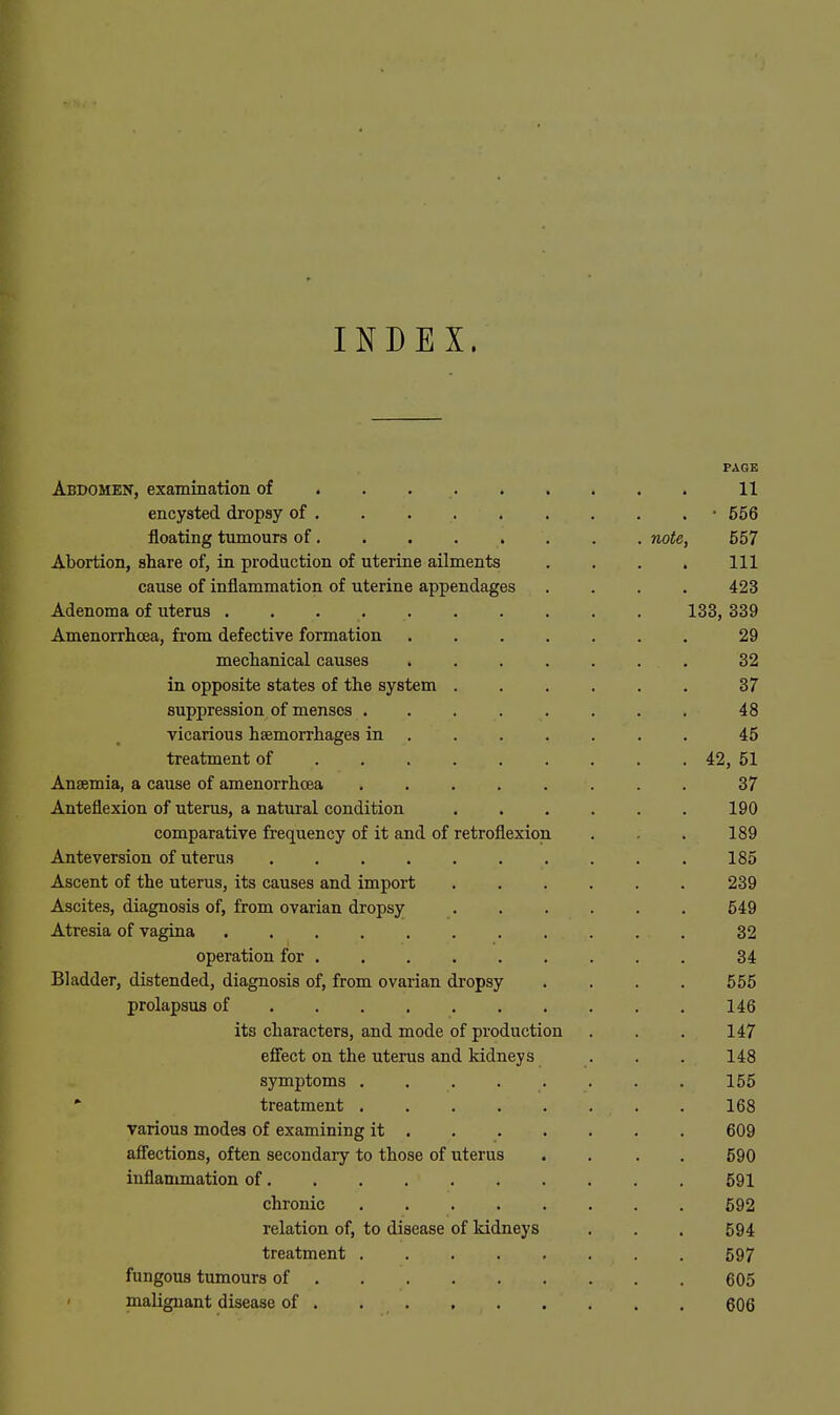 INDEX. PAGE Abdomen, examination of . . 11 encysted dropsy of . . . • 556 floating tumours of, . . . . . . . note, 557 Abortion, share of, in production of uterine ailments . . . . Ill cause of inflammation of uterine appendages .... 423 Adenoma of uterus 133, 339 Amenorrhcea, from defective formation 29 meclianical causes 32 in opposite states of the system ...... 37 suppression of menses ........ 48 vicarious haemorrhages in ...... . 45 treatment of ........ . 42, 51 Anaemia, a cause of amenorrhcea 37 Anteflexion of uterus, a natural condition 190 comparative frequency of it and of retroflexion . . 189 Anteversion of uterus 185 Ascent of the uterus, its causes and import 239 Ascites, diagnosis of, from ovarian dropsy 549 Atresia of vagina 32 operation for 34 Bladder, distended, diagnosis of, from ovarian dropsy . . . . 555 prolapsus of 146 its characters, and mode of production . . . 147 effect on the uterus and kidneys . . . 148 symptoms 155 •■ treatment 168 various modes of examining it 609 affections, often secondary to those of uterus .... 590 inflanmiation of 591 chronic 592 relation of, to disease of kidneys . . , 594 treatment 597 fungous tumours of 605 malignant disease of . 606