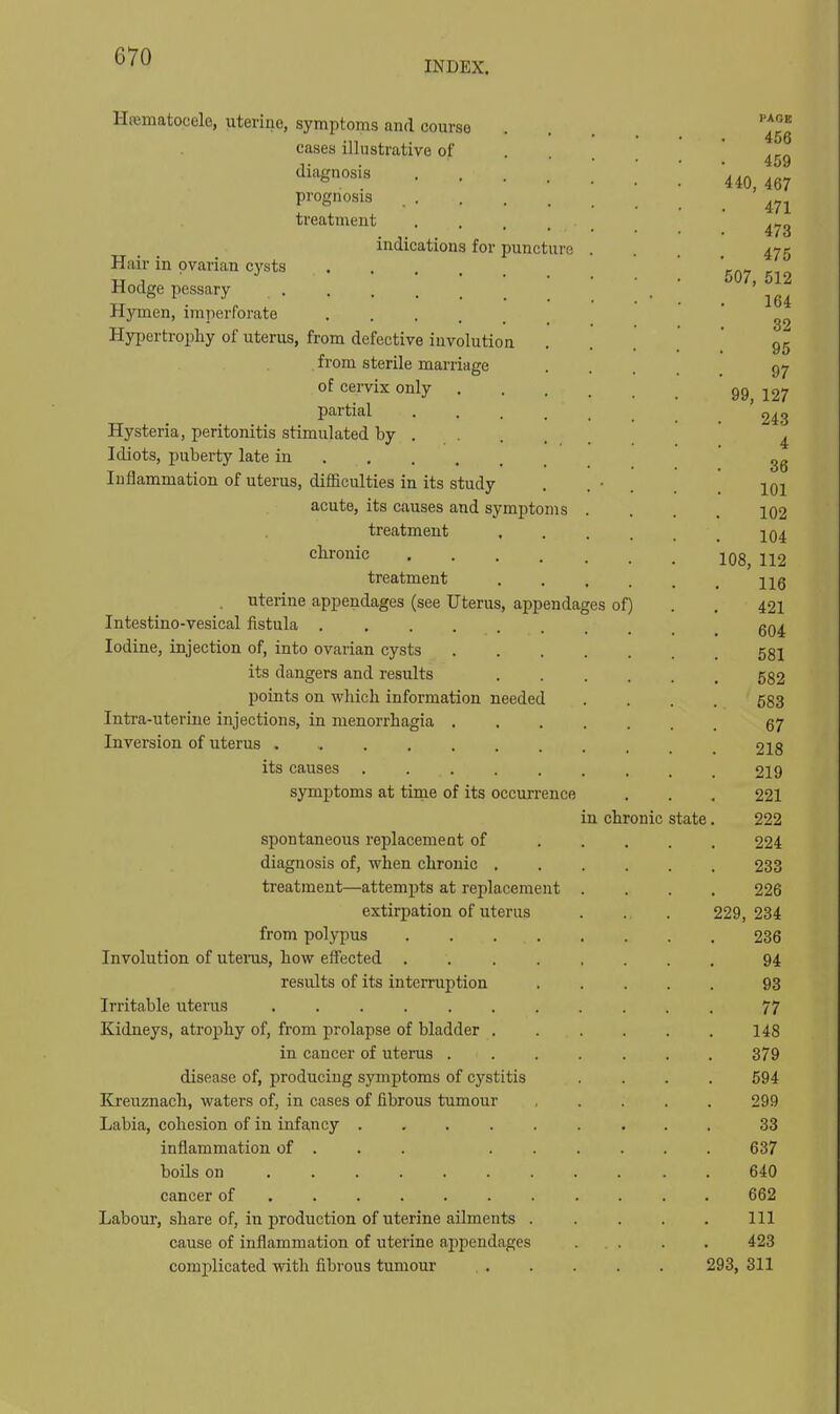 INDEX. Hematocele, uterine, symptoms and course cases illustrative of diagnosis prognosis treatment indications for puncture Hair in ovarian cysts Hodge pessary Hymen, imperforate .... Hypertrophy of uterus, from defective involution from sterile marriage of cervix only partial .... Hysteria, peritonitis stimulated by . Idiots, puberty late in Inflammation of uterus, difficulties in its study acute, its causes and symptoms treatment chronic treatment uterine appendages (see Uterus, appendages of) Intestino-vesical fistula .... Iodine, injection of, into ovarian cysts its dangers and results points on whicli information needed Intra-uterine injections, in menorrhagia . Inversion of uterus ..... its causes symptoms at time of its occurrence spontaneous replacement of diagnosis of, when chronic . treatment—attempts at replacement extirpation of uterus from polypus Involution of utems, how effected . results of its interruption Irritable uterus ...... Kidneys, atrophy of, from prolapse of bladder . in cancer of uterus . disease of, producing symptoms of cystitis Kreuznach, waters of, in cases of fibrous tumour Labia, cohesion of in infancy .... inflammation of . . . boils on cancer of Labour, share of, in production of uterine ailments . cause of inflammation of uterine appendages complicated with fibrous tumour in chronic state PAOB 456 459 440, 467 471 473 475 507, 512 164 32 95 97 99, 127 243 4 36 101 102 104 108, 112 116 421 604 581 582 583 67 218 219 221 222 224 233 226 229, 234 236 94 93 77 148 379 594 299 33 637 640 662 111 423 293, 311