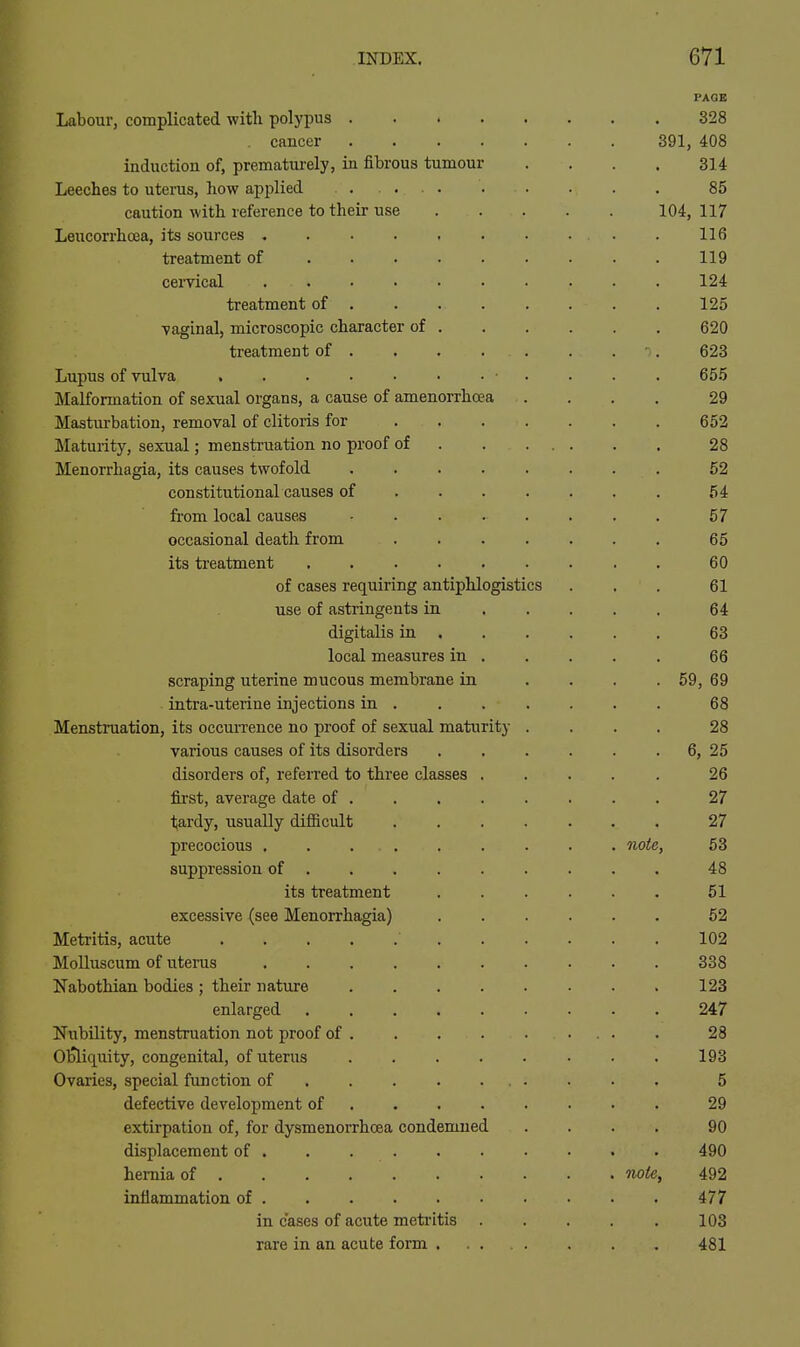 Labour, complicated witli polyi^us .... cancer .... induction of, prematurely, in fibrous tumour Leeches to uteras, how applied ..... caution with reference to their use Leucorrhcea, its sources treatment of cervical treatment of . vaginal, microscopic character of . treatment of . Lupus of vulva Malformation of sexual organs, a cause of amenorrhcea Masturbation, removal of clitoris for ... Maturity, sexual; menstruation no proof of Menorrhagia, its causes twofold .... constitutional causes of . . . from local causes .... occasional death from its treatment of cases requiring antiphlogistics use of astringents in digitalis in . local measures in . scraping uterine mucous membrane in intra-uterine injections in . Menstruation, its occurrence no proof of sexual maturity various causes of its disorders disorders of, refeired to three classes . first, average date of . tardy, usually difiicult precocious ...... suppression of its treatment excessive (see Menorrhagia) Metritis, acute Molluscum of uterus Nabothian bodies ; their nature .... enlarged Nubility, menstruation not proof of . OlJliquity, congenital, of uterus .... Ovaries, special function of defective development of ... . extirpation of, for dysmenorrhcea condemned displacement of hernia of inflammation of in cases of acute meti'itis rare in an acute form . PAGE 328 391, 408 314 85 104, 117 116 119 124 125 620 623 655 29 652 28 52 54 57 65 60 61 64 63 66 59, 69 68 28 6, 25 26 note. note.