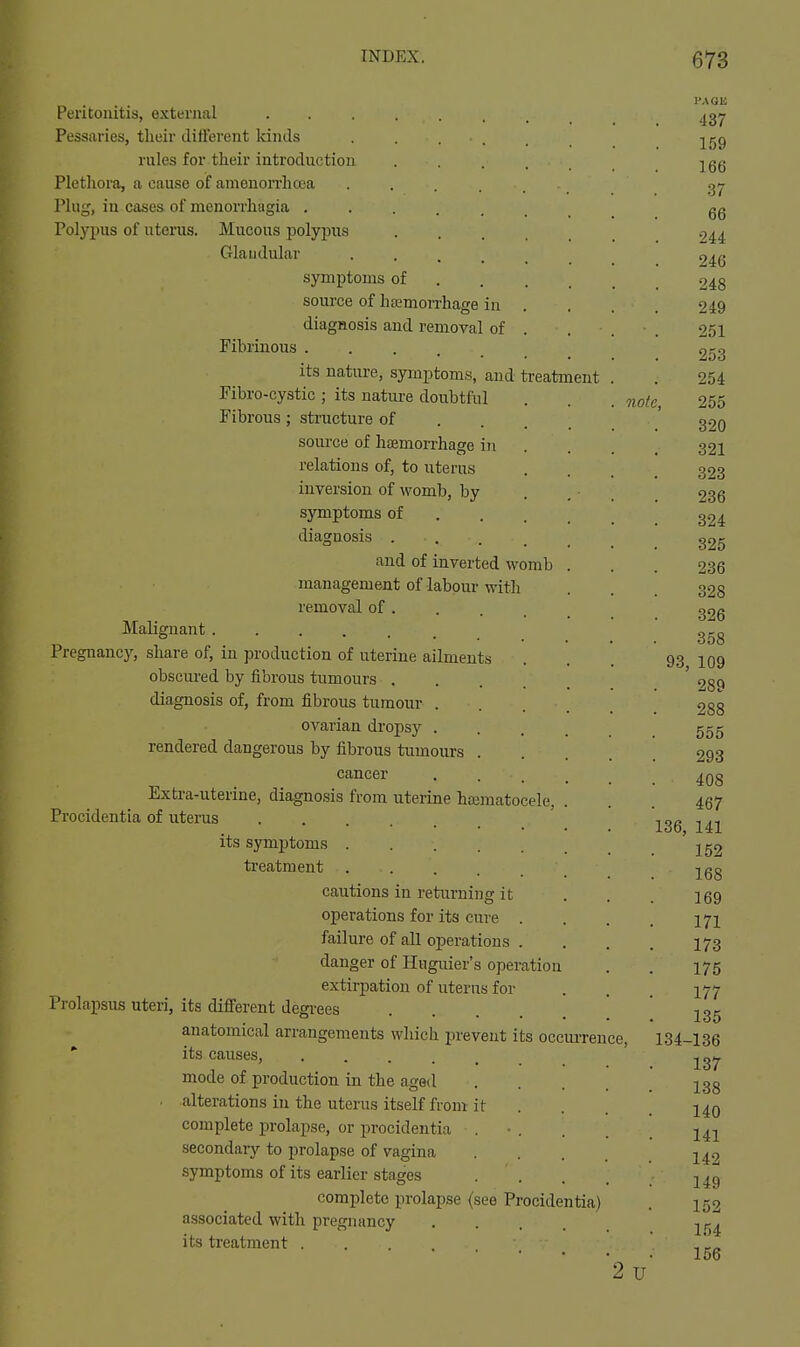 Peritonitis, external Pessaries, tlieir different kinds rules for their introduction • • . . . Plethora, a cause oif amenorrhcea Plug, in cases of monorrhagia Polypus of uterus. Mucous polypus ..... Glaudular • . . . . symptoms of ... _ source of hemorrhage in diagnosis and removal of . Fibrinous its nature, symptoms, and treatment Fibro-cystic; its nature doubtful . . . note. Fibrous; sti'ucture of . . . source of hiBmorrhage in relations of, to uterus inversion of womb, by symptoms of . . . diagnosis . . . _ _ and of inverted womb . management of labour with removal of Malignant ...... Pregnancy, share of, in production of uterine ailments obscured by fibrous tumours .... diagnosis of, from fibrous tumour .... ovarian dropsy .... rendered dangerous by fibrous tumours . cancer .... Extra-uterine, diagnosis from uterine hematocele, . Procidentia of uterus its symptoms ...... treatment cautions in returning it operations for its cure . failure of all operations . danger of Huguier's operation extirpation of uterus for Prolapsus uteri, its different degi-ees anatomical arrangements which prevent its occui-rence, * its causes, mode of production in the aged ■ alterations in the uterus itself from it complete prolapse, or procidentia . • . secondary to prolapse of vagina symptoms of its earlier stages . . complete prolapse (see Procidentia) associated with pregnancy .... its treatment ...... 2 u