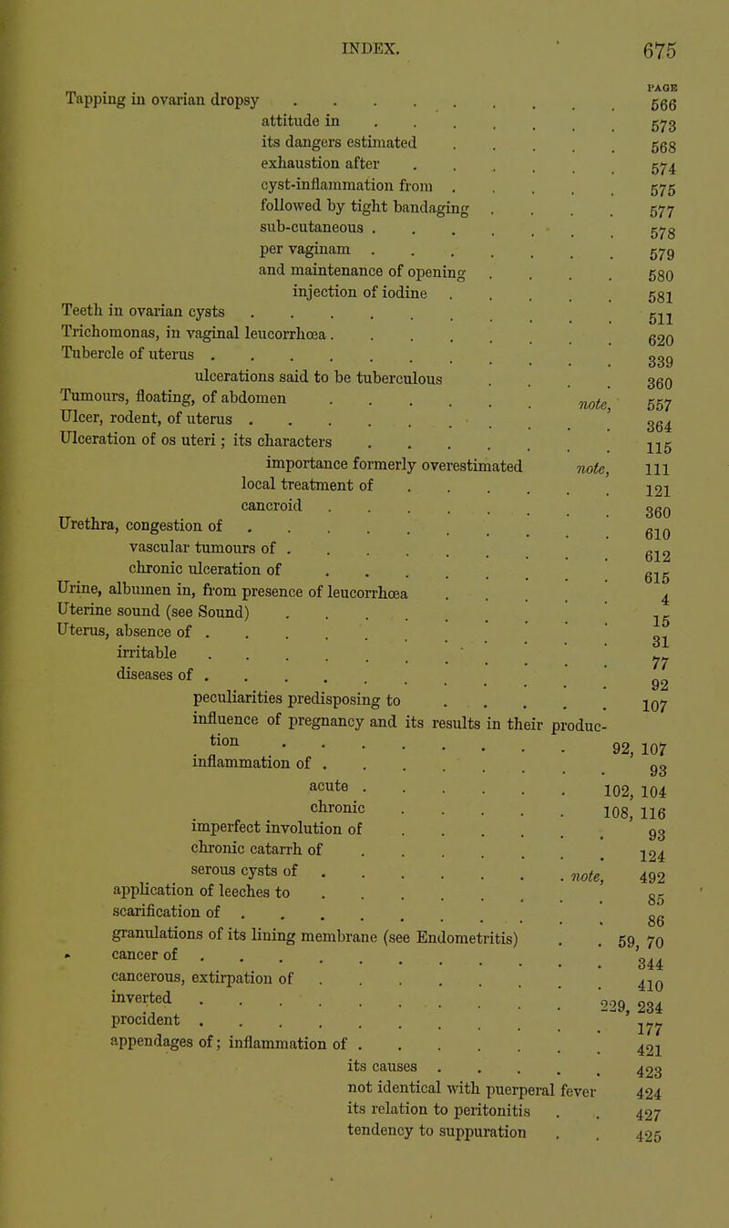 Tapping in ovarian dropsy attitude in ... . its dangers estimated exhaustion after cyst-inflammation from . followed by tight bandaging . sub-cutaneous .... per vaginam .... and maintenance of opening injection of iodine Teeth in ovarian cysts Trichomonas, in vaginal leucorrhoea Tubercle of uterus ulcerations said to be tuberculous Tumours, floating, of abdomen Ulcer, rodent, of uterus Ulceration of os uteri; its characters .... importance formerly overestimated local treatment of . . . cancroid ..... Urethra, congestion of vascular tumours of . chronic ulceration of Urine, albumen in, from presence of leucorrhoea Uterine sound (see Sound) Uterus, absence of irritable diseases of peculiarities predisposing to influence of pregnancy and its results in th tion inflammation of acute .... chronic imperfect involution of . . . chronic catarrh of ... . serous cysts of .... . application of leeches to scarification of granulations of its lining membrane (see Endometritis) - cancer of cancerous, extii-pation of inverted procident appendages of; inflammation of . its causes not identical with puerperal its relation to peritonitis tendency to suppuration note. Tiote, eir produc PAGE 566 573 568 574 575 577 578 579 580 581 511 620 339 360 557 364 115 111 121 360 610 612 615 4 15 31 77 92 107 92. note, fever 107 93 102, 104 108, 116 93 124 492 85 86 69, 70 344 410 234 177 421 423 424 427 425 229