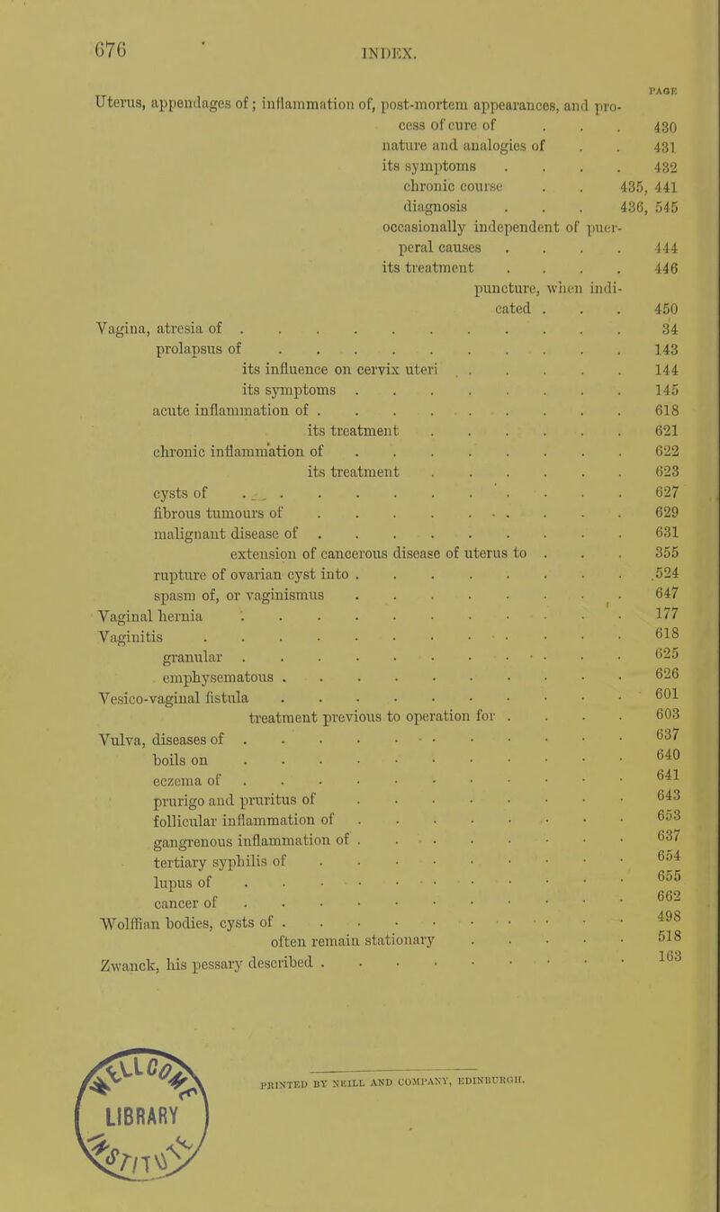 PAOE Uterus, appendages of; iiiHammatiou of, post-mortem appearances, and pro- cess of cure of ... 430 nature and analogies of . . 431 its symptoms .... 432 chronic course . . 435, 441 diagnosis . . . 436, 545 occasionally independent of puer- peral causes . . . . iii its treatment . . . . 446 puncture, wiien indi- cated . . . 450 Vagina, ati'csia of .......... . 34 prolapsus of 143 its influence on cervix uteri . . . . . . 144 its sjinptoms ........ 145 acute inflammation of 618 its treatment 621 chronic inflammation of 622 its ti-eatment 623 cysts of . _, . . . . . . . . . . 627 fibrous tumours of 629 malignant disease of . 631 extension of cancerous disease of uterus to . . 355 rupture of ovarian cyst into .524 spasm of, or vaginismus 647 Vaginal hernia 177 Vaginitis 618 granular 625 emphysematoiis 626 Vesico-vagiual fistula 601 ti-eatraent previous to operation for .... 603 Vulva, diseases of 637 boils on 640 eczema of • 641 prurigo and pruritus of 643 follicular inflammation of 653 gangi'enous inflammation of 63/ tertiary syphilis of 6o4 lupus of F .662 cancer 01 Wolfiian bodies, cysts of • ■ often remain stationary 518 Zwanclc, his pessary described PRINTED BY SKILL AND COMPANY, EDINUURGII.