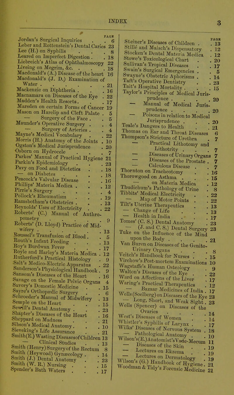 , , „ . , PAGB Jordan s Surgical Inquiries . . 6 Leber and Rottenstein's Dental Caries 23 Lee (H.) on Sypbilis . . . g Leared on Imi)erfect Digestion . . 18 Liebreich's Atlas of Ophthalmoscopy 22 Liveing on Megrim, &c. . . . 18 Macdonald's (A.) Disease of the heart 16 Macdonald's (J. D.) Examination of Water 21 Mackenzie on Diphtheria . . .16 Macnamara on Diseases of the Eye . 22 Madden's Health Eesorta. . ,17 Marsden on certain Forms of Cancer 19 Mason on Harelip and Cleft Palate , 5 — Surgery of the Pace . . 5 Maunder's Operative Surgery . . 4 — Surgery of Ai-teries . , 4 Mayne's Medical Vocabulary . , 22 Morris (H.) Anatomy of the Joints . 10 Ogston's Medical Jurisprudence . 20 Osboru on Hydrocele . . .7 Parkes' Manual of Practical Hygiene 21 Parkin's Epidemiology . . .23 Pavy on Food and Dietetics .* ! 18 — on Diabetes . . . . Peacock's Valvular Disease . \ \Q Phillips' Materia Medica . . * 12 Pirrie's Surgery • . . ! 4 Pollock's Rheumatism . . j 19 Ramsbotham's Obstetrics . . i 13 Reynolds' Uses of Electricity , 22 Roberts' (C.) Manual of Anthro- pometry .... 9 Roberts' (D. Lloyd) Practice of Mid- wifery 22 Boussel's Transfusion of Blood'. '. 5 Routh's Infant Feeding . .* '13 Roy's Burdwan Fever , . ,17 Royle and Harley's Materia Medica '. 12 Rutherford's Practical Histology . 9 Salt's Medico-Electric Apparatus . 22 Sanderson's Physiological Handbook . 9 bansom s Diseases of the Heart . 16 Savage on the Female Pelvic Organs 4 Savory's Domestic Medicine . . 15 Sayre's Orthopaedic Surgery . .' Q Schroeder's Manual of Midwifery ' 13 Semple on the Heart . . '15 Sewill's Dental Anatomy . .' '23 Shapter's Diseases of the Heart 16 Sheppard on Madness . . .21 Sibson's Medical Anatomy. *. ' 10 Sieveking's Life Assurance . ! 21 Smith(E.) Wasting Diseasesof ChUdren 13 — Clinical Studies . . 13 Smith ( Henry) Surgery of the Rectum 8 tomith (Heywood) Gyna3cology . . 14 Smith (J.) Dental Auatomy . 23 Smith (W. R.) Nursing . . .'15 Spender's Bath Waters . 17 Steiner's Diseases of Children . . 13 Stille and Maisch's Dispensatory 12 Stocken's Dental Materia Medica * 12 Stowe's Toxicological Chart . .' 20 Sullivan's Tropical Diseases . 17 Swain's Surgical Emergencies . .' 5 Swayne's Obstetric Aphorisms . . 14 Taft's Operative Dentistry . \ 23 Tait's Hospital Mortality . . .' 15 Taylor's Principles of Medical Juris- prudence . . . .20 — Manual of Medical Juris- prudence . . , ,20 — Poisons in relation to Medical Jurisprudence . . 20 Teale's Dangers to Health . ' 21 Thomas on Ear and Throat Diseases 6 Ihompson's Stricture of Urethra . 7 — Practical Lithotomy and Lithotrity . . .7 — Diseasesof Urinary Organs 7 — Diseases of the Prostate . 7 — Calculous Disease . . 7 Thornton on Tracheotomy . . 16 Thorowgood on Asthma . .* .15 — on Materia Medica . 12 Thudichum's Pathology of Urine . 8 Tibbits' Medical Electricity . '. 22 — Map of Motor Points ! .'22 Tilt's Uterine Therapeutics . . 13 — Change of Life . ' \ 13 — Health in India . * 17 Tomes' (C. S.) Dental Anatomy .' 23 — (J. and C. S.) Dental Sm-gery 23 luke on the Influence of the Mind upon the Body ... 2I Van Buren on Diseases of the Genitol Urinary Organs . . 3 Veitch's Handbook for Nurses .*  15 Virchow's Post-mortem Examinations 10 Wagstaflfe's Human Osteology 9 Walton's Diseases of the Eye . ' 22 Ward on Afl'ections of the Liver ' 17 Waring's Practical Therapeutics ' 12 w'iT.o Medicines of India! 17 Wells (Soelberg) on Diseases of the Eye 23 w~T, ^^0°^' ^\°'''^'^^^ Sight. 23 WeUs (Spencer) on Diseases of the Ovaries . -i a West's Diseases of Women ' '14, Whistler's Syphilis of Larynx ' ' 17 Wilks'Diseases of Nervous System 18 — Pathological Anatomy in Wilson's(E.)Anatomist'sVade-Mecum 11 — Diseases of the Skin . 19 — I^ectures on Ekzema ,* 29 Wilson's (G.rS,ndb^o™f& Jl Woodman & Tidy's Forensic MeSe 21