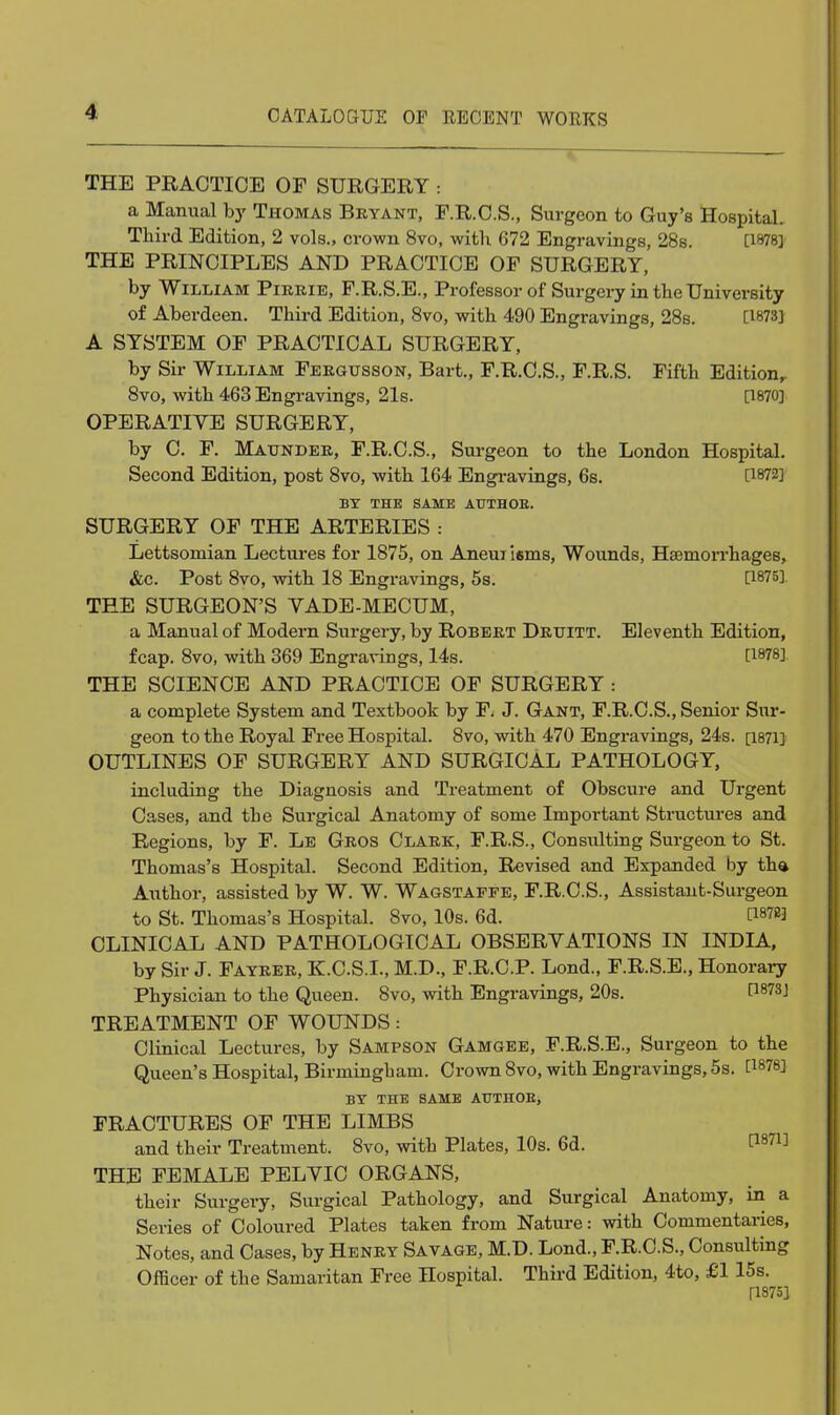 THE PRACTICE OF SURGERY : a Manual hy Thomas Beyant, F.R.C.S., Surgeon to Guy's Hospital. Third Edition, 2 vols., crown 8vo, with 672 Engravings, 28s. [1878] THE PRINCIPLES AND PRACTICE OF SURGERY, by William Pikeie, F.R.S.E., Professor of Surgery in the University of Aberdeen. Third Edition, 8vo, with 490 Engravings, 28s. [1873] A SYSTEM OF PRACTICAL SURGERY, by Sir William Feegxjsson, Bart., F.R.C.S., F.R.S. Fifth Edition^ 8vo, with 463 Engravings, 21s. a870] OPERATIVE SURGERY, by C. F. Maundee, F.R.C.S., Surgeon to the London Hospital. Second Edition, post 8vo, with 164 Engi-avings, 6s. [1872] BY THE SAME AUTHOE. SURGERY OF THE ARTERIES : Lettsomian Lectures for 1875, on Aneuilsms, Wounds, Haemorrhages, &c. Post 8vo, with 18 Engravings, 5s. [1875], THE SURGEON'S VADE-MECUM, a Manual of Modern Surgery, by Robbet Detiitt. Eleventh Edition, fcap. 8vo, with 369 Engravings, 14s. [1878] THE SCIENCE AND PRACTICE OF SURGERY : a complete System and Textbook by F. J. Gant, F.R.C.S., Senior Sur- geon to the Royal Free Hospital. 8vo, with 470 Engravings, 24s. [1871] OUTLINES OF SURGERY AND SURGICAL PATHOLOGY, including the Diagnosis and Treatment of Obscure and Urgent Cases, and the Surgical Anatomy of some Important Structures and Regions, by F. Le Geos Claek, F.R.S., Consulting Surgeon to St. Thomas's Hospital. Second Edition, Revised and Expanded by tha Author, assisted by W. W. Wagstappe, F.R.C.S., Assistant-Surgeon to St. Thomas's Hospital. 8vo, 10s. 6d. [1878] CLINICAL AND PATHOLOGICAL OBSERVATIONS IN INDIA, by Sir J. Fayeee, K.C.S.I., M.D., F.R.C.P. Lond., F.R.S.E., Honorary Physician to the Queen. 8vo, with Engravings, 20s. [1873] TREATMENT OF WOUNDS: Clinical Lectures, by Sampson Gamgee, F.R.S.E., Surgeon to the Queen's Hospital, Birmingham. Crown 8vo, with Engravings, 5s. [1878] BY THE SAME ATTTHOE, FRACTURES OF THE LIMBS and their Treatment. 8vo, with Plates, 10s. 6d. ^^71] THE FEMALE PELVIC ORGANS, their Surgery, Surgical Pathology, and Surgical Anatomy, in a Series of Coloured Plates taken from Nature: with Commentaries, Notes, and Cases, by Heney Savage, M.D. Lond., F.R.C.S., Consulting Officer of the Samaritan Free Hospital. Third Edition, 4to, £1 15s. ri875]