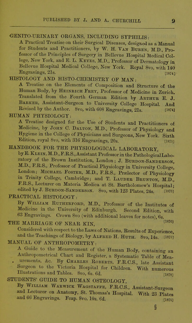 'GENITO-URINARY ORGANS, INCLUDING SYPHILIS: A Practical Treatise on their Surgical Diseases, designed as a Manual for Students and Practitioners, by W. H. Van Buren, M.D., Pro- fessor of the Principles of Surgery in Bellevue Hospital Medical Col- lege. New York, and E. L. Keyes, M.D„ Professor of Dermatology in Bellevue Hospital Medical College, New York. Royal 8vo, with 140 Engravings, 21s. [I874] HISTOLOGY AND HISTO-CHEMISTRY OF MAN : A Treatise on the Elements of Composition and Structure of the Human Body, by Heinbich Feet, Professor of Medicine in Zurich. Translated from the Fourth German Edition by Abthue E. J. Barker, Assistant-Surgeon to University College Hospital. And Revised by the Author. 8vo, with 608 Engravings, 21s. [187*3 HUMAN PHYSIOLOGY: A Treatise designed for the Use of Students and Practitioners of Medicine, by John C. Dalton, M.D., Professor of Physiology and Hygiene in the College of Physicians and Surgeons, New York. Sixth Edition, royal 8vo, with 316 Engravings, 20s. [1875] HANDBOOK FOR THE PHYSIOLOGICAL LABORATORY, by E. Klein, M.D., F.R.S., Assistant Professor in the PathologicalLabo- ratory of the Brown Institution, London; J. Burdon-Sanderson, M.D., F.R.S., Professor of Practical Physiology in University College, London; Michael Foster, M.D., F.R.S., Prtelector of Physiology in Trinity CoUege, Cambridge; and T. Lauder Brunton, M.D., F.R.S., Lectm-er on Materia Medica at St. Bartholomew's Hospital; edited by J. Burdon-Sanderson. 8vo, with 123 Plates, 24s. [1873]' PRACTICAL HISTOLOGY: By William Rutherford, M.D., Professor of the Institutes of Medicine in the University of Edinburgh. Second Edition, with 63 Engravings. Crown 8vo (with additional leaves for notes), 6s. THE MARRIAGE OF NEAR KIN, ™^ Considered with respect to the Laws of Nations, Results of Experience, and the Teachings of Biology, by Alfred H. Huth. 8vo, 14s. [1875]' MANUAL OF ANTHROPOMETRY: A Guide to the Measurement of the Human Body, containing an Anthropometrical Chart and Register, a Systematic Table of Mea- . urements, &c. By Charles Roberts, F.R.C.S., late Assistant Surgeon to the Victoria Hospital for Children. With numerous Illustrations and Tables. 8vo, 6s. 6d. [1878] STUDENTS' GUIDE TO HUMAN OSTEOLOGY, By William Warwick Wagstaffe, F.R.C.S., Assistant-Surgeon and Lectm-er on Anatomy, St. Thomas's Hospital. With 23 Plates and 66 Engravings. Fcap. 8vo, IO3. 6d. [I875] §