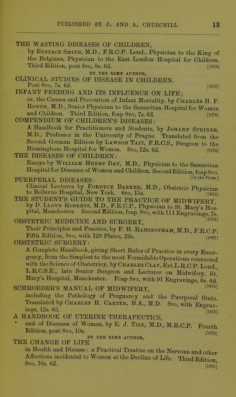 THE WASTING DISEASES OE CHILDREN, by Eustace Smith, M.D., F.KO.P. Lond., Physician to the King of the Belgians, Physician to the East London Hospital for Children. Third Edition, post 8vo, 8s. 6d. [1878] BY THE SAME AUTHOE, CLINICAL STUDIES OF DISEASE IN CHILDREN. Post 8vo, 7s. 6d. [1876] INFANT FEEDING AND ITS INFLUENCE ON LIFE ; or, the Causes and Prevention of Infant Mortality, by Chaelbs H. F. RouTH, M.D., Senior Physician to the Samaritan Hospital for Women and Children. Third Edition, fcap 8vo, 7s. 6d. a876] COMPENDIUM OF CHILDREN'S DISEASES: A Handbook for Practitioners and Students, by Johann Steinee, M.D., Professor in the University of Prague. Translated from the Second German Edition by Lawson Tait, F.R.C.S., Surgeon to the Birmingham Hospital for Women. 8vo, 12s. 6d. [1874] THE DISEASES OF CHILDREN: Essays by William Heney Day, M.D., Physician to the Samaritan Hospital for Diseases of Women and Children. SecondEdition, fcap 8vo. PUERPERAL DISEASES: [in the Press.i Clinical Lectures by Foedyce Baekee, M.D., Obstetric Physician to Bellevue Hospital, New York. 8vo, 15s. [1874] THE STUDENT'S GUIDE TO THE PRACTICE OF MIDWIFERY by D. Lloyd Robeets, M.D., F.R.C.P., Physician to St. Mary's Hos- pital, Manchester. Second Edition, fcap. 8vo, with 111 Engravings, 7s. OBSTETRIC MEDICINE AND SURGERY, ^^^^^^ Their Principles and Practice, by F. H. Ramsbotham, M.D., F.R C P Fifth Edition, 8vo, with 120 Plates, 22s. '  '[ise?] OBSTETRIC SURGERY: A Complete Handbook, giving Short Rules of Practice in every Emer- gency, from the Simplest to the most Formidable Operations connected with the Science of Obstetricy, by Chaeles Clay, Ext.L.R.C.P. Lond. L.R.C.S.E., late Senior Surgeon and Lecturer on Midwifery, St.' Mary's Hospital, Manchester. Fcap 8vo, with 91 Engravings, 6s. 6d! SCHROEDER'S MANUAL OF MIDWIFERY, ^^^^^ including the Pathology of Pregnancy and the Puerperal State Translated by Chaeles H. Caetee, B.A., M.D. 8vo, with Eno-rav- ings, 12s. 6d. ^873] A HANDBOOK OF UTERINE THERAPEUTICS, - and of Diseases of Women, by E. J. Tilt, M.D., M.R.C.P. Fourth Edition, post 8vo, 10s. j-jsys] BY THE SAME AUTHOE, THE CHANGE OF LIFE in Health and Disease : a Practical Treatise on the Nervous and other Affections incidental to Women at the Decline of Life. Third Edition 8V0, 10s. 6d. ■ [.Jgyoj