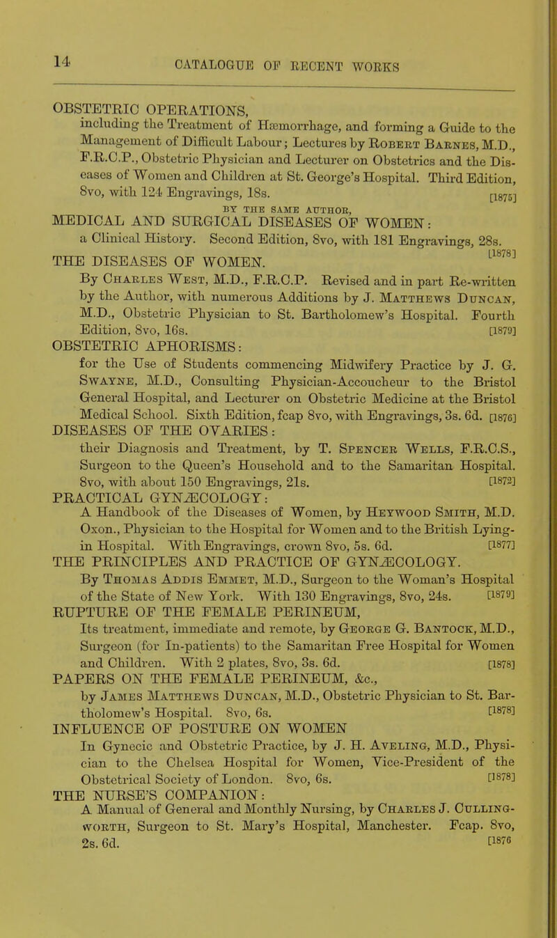 OBSTETRIC OPERATIONS, including the Treatment of Hajmon-liage, and forming a Guide to the Management of Difficult Labour; Lectures by Robert Barnes, M.D., F.R.C.P., Obstetric Physician and Lecturer on Obstetrics and the Dis- eases of Women and Children at St. George's Hospital. Third Edition, 8vo, with 124 Engravings, IBs. p875] BY THE SAME ATTTHOE, MEDICAL AND SURGICAL DISEASES OF WOMEN: a Clinical History. Second Edition, 8vo, with 181 Engravings, 28s. THE DISEASES OF WOMEN. By Charles West, M.D., F.R.C.P. Revised and in part Re-written by the Author, with numerous Additions by J. Matthews Duncan, M.D., Obstetric Physician to St. Bartholomew's Hospital. Fourth Edition, Svo, 16s. [1879] OBSTETRIC APHORISMS: for the Use of Students commencing Midwifery Practice by J. G. SwAYNE, M.D., Consulting Physician-Accoucheur to the Bristol General Hospital, and Lecturer on Obstetric Medicine at the Bristol Medical School. Sixth Edition, fcap 8vo, with Engravings, 3s. 6d. [i87C] DISEASES OF THE OVARIES: their Diagnosis and Treatment, by T. Spencer Wells, F.R.C.S., Surgeon to the Queen's Household and to the Samaritan Hospital. 8vo, with about 150 Engravings, 21s. [1873] PRACTICAL GYNiECOLOGT: A Handbook of the Diseases of Women, by Heywood Smith, M.D. Oxon., Physician to the Hospital for Women and to the British Lying- in Hospital. With Engravings, crown Svo, 5s. 6d. [1877] THE PRINCIPLES AND PRACTICE OF GYNiECOLOGT. By Thomas Addis Emmet, M.D., Surgeon to the Woman's Hospital of the State of New York. With 130 Engravings, 8vo, 24s. [1879] RUPTURE OF THE FEMALE PERINEUM, Its treatment, immediate and remote, by George G. Bantock, M.D., Surgeon (for In-patients) to the Samaritan Free Hospital for Women and Children. With 2 plates, Svo, 3s. 6d. [1878] PAPERS ON THE FEMALE PERINEUM, &c., by James Matthews Duncan, M.D., Obstetric Physician to St. Bar- tholomew's Hospital. Svo, 6s. [1878] INFLUENCE OF POSTURE ON WOMEN In Gynocic and Obstetric Practice, by J. H. Aveling, M.D., Physi- cian to the Chelsea Hospital for Women, Vice-President of the Obstetrical Society of London. Svo, 6s. [^878] THE NURSE'S COMPANION: A Manual of General and Monthly Nursing, by Charles J. Culling- WORTH, Surgeon to St. Mary's Hospital, Manchester. Fcap. Svo, 2s. 6d. [1876