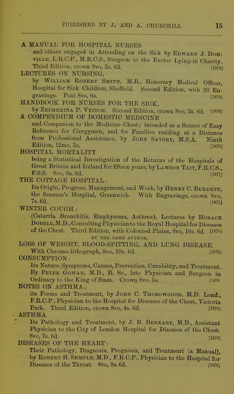 A MANUAL FOR HOSPITAL NURSES and otliers engaged in Attending on the Sick by Edward J, DoM- viLLE, L.R.C.P., M.R.C.S., Surgeon to the Exeter Lying-in Charity. Third Edition, crown 8vo, 2s. 6d. [1878] LECTURES ON NURSING, by William Robert Smith, M.B., Honorary Medical Officer, Hospital for Sick Children, Sheffield. Second Edition, with 26 En- gravings. Post 8vO, 6s. [1878] HANDBOOK FOR NURSES FOR THE SICK, by Zepherina P. Veitch. Second Edition, crown 8vo, 3s. 6d [1876] A COMPENDIUM OF DOMESTIC MEDICINE and Companion to the Medicine Chest; intended as a Source of Easy Reference for Clergymen, and for Families residing at a Distance from Professional Assistance, by John Savory, M.S.A. Ninth Edition, 12mo, 5s. [1878] HOSPITAL MORTALITY being a Statistical Investigation of the Returns of the Hospitals of Great Britain and Ireland for fifteen years, by Lawson Tait, F.R.C.S., F.S.S. 8vo, 8s. 6d. [1877] THE COTTAGE HOSPITAL: Its Origin, Progress, Management, and Work, l)y Henry C. Burdett, the Seaman's Hospital, Greenwich. With Engravings, crown 8vo, 7s. 6d. [1877] WINTER COUGH : (Catarrbj Bronchitis, Emphysema, Asthma), Lectures by Horace Dobell,M.D., Consulting Physician to the Royal Hospital for Diseases of the Chest. Third Edition, with Coloured Plates, 8vo, 10s. 6d. [1875] BY THE SAME AtTTHOE, LOSS OF WEIGHT, BLOOD-SPITTING, AND LUNG DISEASE. With Chromo-lithograph, 8vo, 10s. 6d. [1S78] CONSUMPTION: Its Nature, Symptoms, Causes, Prevention, Curability, and Treatment. By Peter Gowan, M.D., B. Sc., late Physician and Surgeon in Ordinary to the King of Siam. Crown 8vo. 5s. [1878 NOTES ON ASTHMA; its Forms and Ti-eatment, by John C. Thorowgood, M.D. Lond., F.R.C.P., Physician to the Hospital for Diseases of the Chest, Yictoria Park. Third Edition, crown 8vo, 4s. 6d. a878] ASTHMA Its Pathology and Treatment, by J. B. Bbrkart, M.D., Assistant Physician to the City of London Hospital for Diseases of the Chest. 8vo, 7s. 6d. [1878] DISEASES OF THE HEART: Their Pathology, Diagnosis, Prognosis, and Treatment (a Manual), by Robert H. Semple, M.D., F.R.C.P., Physician to the Hospital for Diseases of the Throat. 8vo, 8s. 6d. [1875]