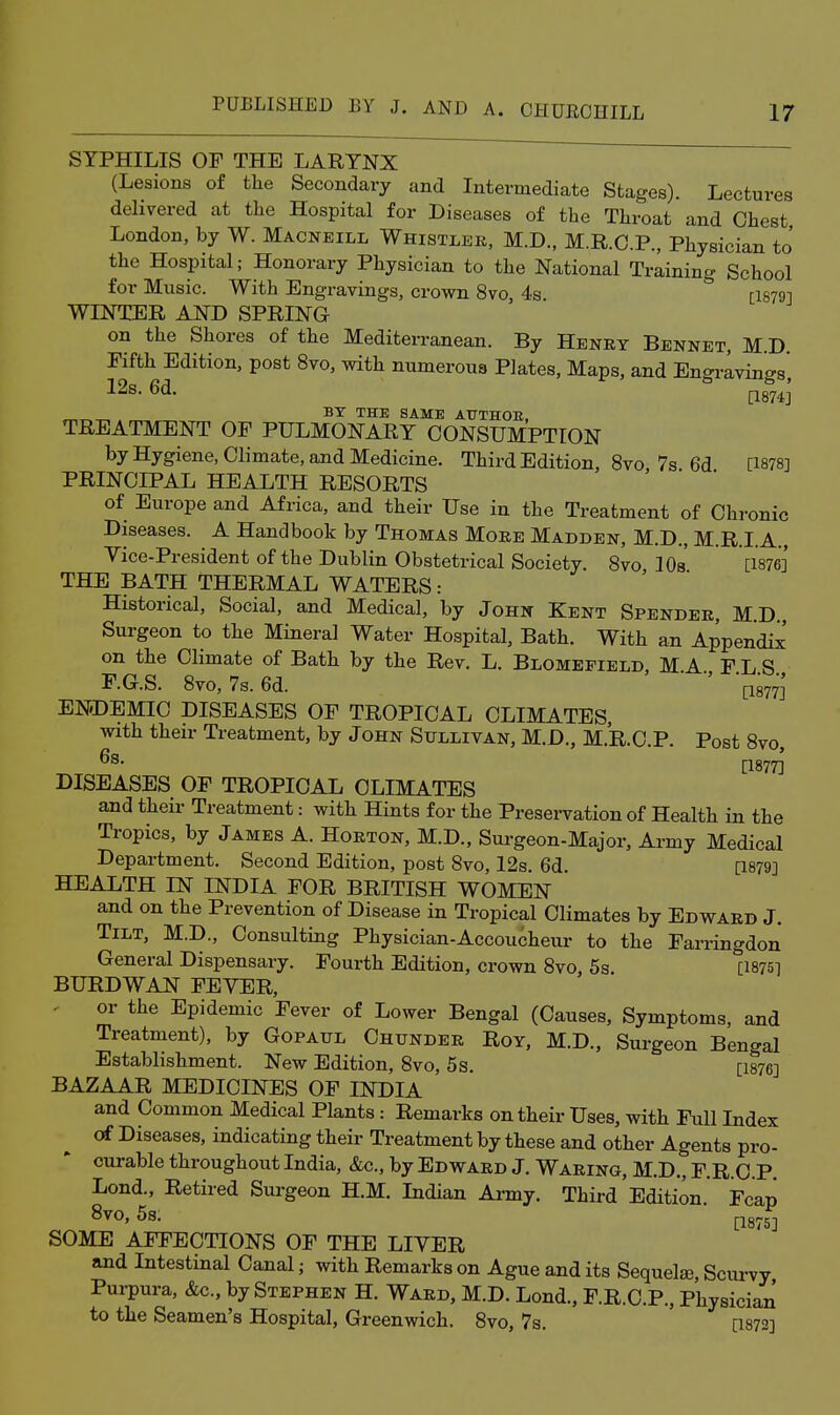 SYPHILIS OF THE LARYNX (Lesions of the Secondary and Intermediate Stages). Lectures delivered at the Hospital for Diseases of the Throat and Chest London, by W. Macneill Whistler, M.D., M.R.O.P., Physician to' the Hospital; Honorary Physician to the National Training School for Music. With Engravings, crown 8vo, 4s. [1879] WINTER AND SPRING on the Shores of the Mediterranean. By Henry Bennet, M.D. Fifth Edition, post 8vo, with numerous Plates, Maps, and Engravings' 12s. 6d. ^874]' ^ „ BY THE SAME ATTTHOE, TREATMENT OF PULMONARY CONSUMPTION by Hygiene, Climate, and Medicine. Third Edition, 8vo, 7s 6d [1878] PRINCIPAL HEALTH RESORTS of Europe and Africa, and their Use in the Treatment of Chronic Diseases. A Handbook by Thomas More Madden, M.D., M.R.I.A., Yice-President of the Dublin Obstetrical Society. 8vo lOs [1876] THE BATH THERMAL WATERS: Historical, Social, and Medical, by John Kent Spender, M.D., Surgeon to the Mineral Water Hospital, Bath. With an Appendix' on the Climate of Bath by the Rev. L. Blomefield, M.A., F.L.S., F.G.S. 8vo, 7s. 6d. [1877] ENDEMIC DISEASES OF TROPICAL CLIMATES, with their Treatment, by John Sullivan, M.D., M.R.C.P. Post 8vo, [1877] DISEASES OF TROPICAL CLIMATES and their Treatment: with Hints for the Presei-vation of Health in the Tropics, by James A. Horton, M.D., Surgeon-Major, Army Medical Department. Second Edition, post 8vo, 12s. 6d. [1879] HEALTH IN INDIA FOR BRITISH WOMEN and on the Prevention of Disease in Tropical Climates by Edward J. Tilt, M.D., Consulting Physician-Accoucheur to the Farringdon General Dispensary. Fourth Edition, crown 8vo, 5s [1875] BURDWAN FEVER, ^ or the Epidemic Fever of Lower Bengal (Causes, Symptoms, and Treatment), by Gopaul Chunder Roy, M.D., Surgeon Bengal Establishment. New Edition, 8vo, 5s. [1876] BAZAAR MEDICINES OF INDIA and Common Medical Plants : Remarks on their Uses, with Full Index of Diseases, indicating their Treatment by these and other Agents pro- curable throughout India, &c., by Edward J. Waring, M.D., F.R.C.P. Lond., Retired Surgeon H.M. Indian Army. Third Edition Fcap 8vo, 5s. ■ p8^5j SOME AFFECTIONS OF THE LIVER and Intestinal Canal; with Remarks on Ague and its Sequels, Scurvy Purpura, &c., by Stephen H. Ward, M.D. Lond., F.R.C.P., Physician to the Seamen's Hospital, Greenwich. 8vo, 7s. [1873]