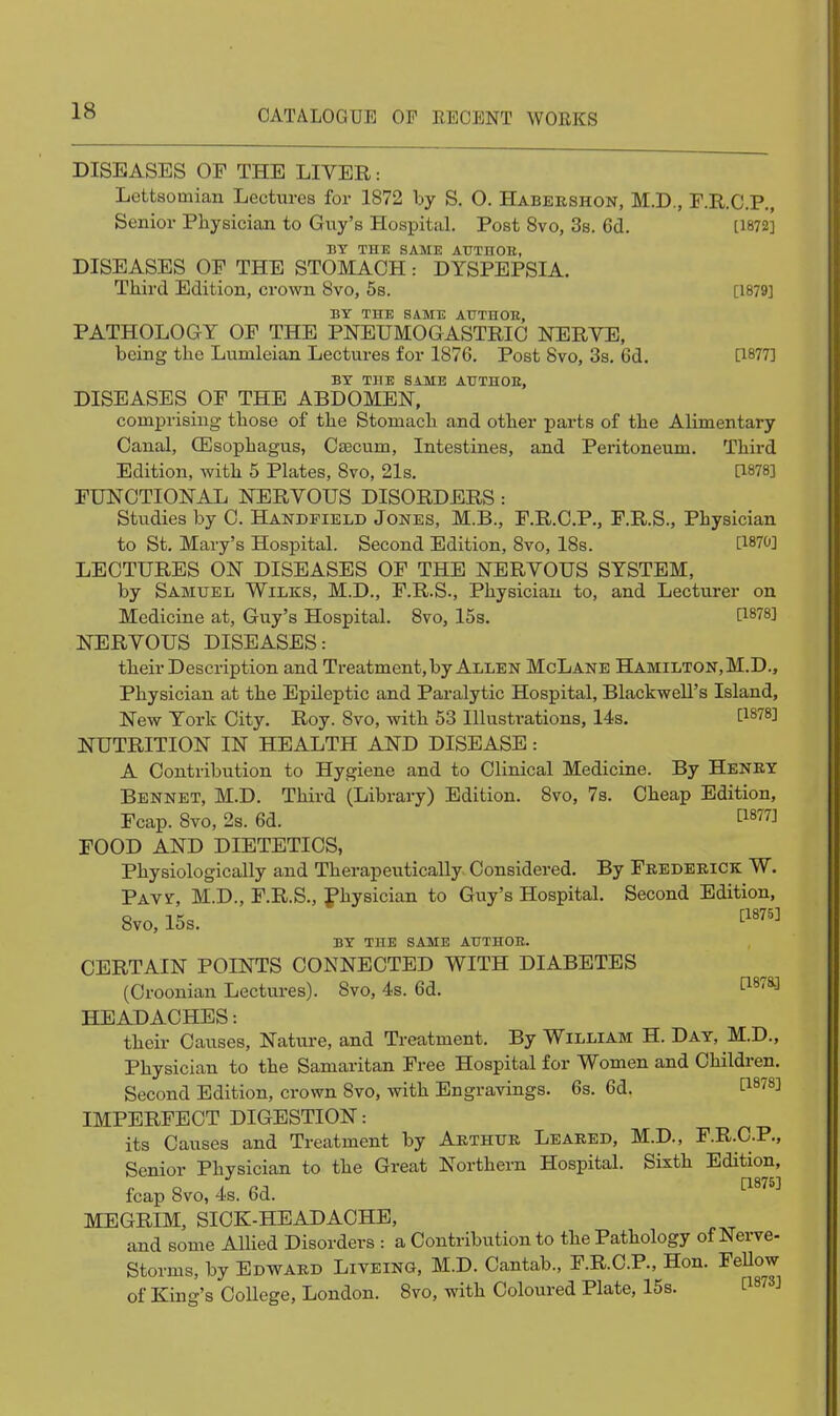 DISEASES OF THE LIYER: Lettsomian Lectures for 1872 by S, O. Habeeshon, M.D., F.R.C.P., Senior Physician to Guy's Hospital. Post 8vo, 3s. 6d. [1872] BY THE SAME AUTnOH, DISEASES OE THE STOMACH: DYSPEPSIA. Third Edition, crown 8vo, 6s. [1879] BY THE SAME AUTHOB, PATHOLOGY OF THE PNEUMOGASTRIC NERVE, being the Lumleian Lectures for 1876. Post 8vo, 3s, 6d. [1877] BY THE SAME AUTHOE, DISEASES OF THE ABDOMEN, comprising those of the Stomach and other parts of the Alimentary Canal, Ollsophagus, Cfficum, Intestines, and Peritoneum. Third Edition, with 5 Plates, 8vo, 21s. a878] FUNCTIONAL NERVOUS DISORDERS: Studies by C. Handpield Jones, M.B., F.R.O.P., F.R.S., Physician to St. Mary's Hospital. Second Edition, 8vo, 18s. [1870] LECTURES ON DISEASES OF THE NERVOUS SYSTEM, by Samuel Wilks, M.D., F.R.S., Physician to, and Lecturer on Medicine at, Guy's Hospital. 8vo, 15s. [1878] NERVOUS DISEASES: their Description and Treatment, by Allen McLane Hamilton, M.D., Physician at the Epileptic and Paralytic Hospital, Blackwell's Island, New York City. Roy. Svo, with 53 Illustrations, 14s. C1878] NUTRITION IN HEALTH AND DISEASE: A Contribution to Hygiene and to Clinical Medicine. By Heney Bennet, M.D. Third (Library) Edition. 8vo, 78. Cheap Edition, Fcap. 8vo, 2s. 6d. l^^^] FOOD AND DIETETICS, Physiologically and Therapeutically Considered. By Feederick W. PAvr, M.D., F.R.S., fhysician to Guy's Hospital. Second Edition, Svo, 15s. ^''''^ BY THE SAME AITTHOE. CERTAIN POINTS CONNECTED WITH DIABETES (Croonian Lectures). 8vo, 4s. 6d. ^1878] HEADACHES: their Causes, Nature, and Treatment. By William H. Day, M.D., Physician to the Samaritan Free Hospital for Women and Children. Second Edition, crown 8vo, with Engravings. 6s. 6d. tl^78] IMPERFECT DIGESTION: its Causes and Treatment by Arthue Leaked, M.D., F.R.C.P., Senior Physician to the Great Northern Hospital. Sixth Edition, fcap 8vo, 4s. 6d. ^^^^^ MEGRIM, SICK-HEADACHE, and some Allied Disorders : a Contribution to the Pathology of Nerve- Storms, by Edwaed Liveing, M.D. Cantab., F.R.C.P., Hon. FeUow of King's College, London. Svo, with Coloured Plate, 15s. i:i873J