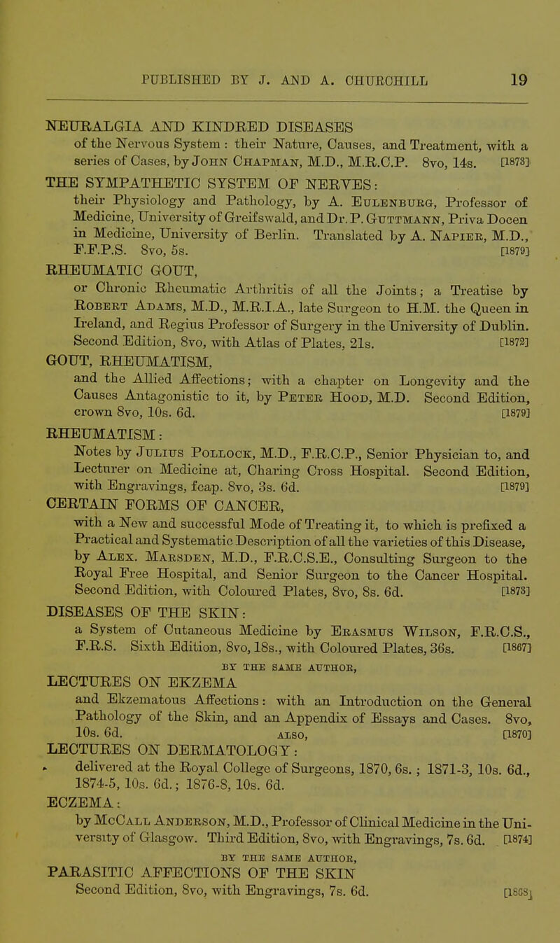 NEURALGIA AND KINDRED DISEASES of tbe Nervous System : their Nature, Causes, and Treatment, with, a series of Cases, by John Chapman, M.D., M.R.C.P. 8vo, 14s. PSTS] THE SYMPATHETIC SYSTEM OF NERVES: their Physiology and Pathology, by A. Eulenburg, Professor of Medicine, University of Greifswald, and Dr. P. Guttmann, Priva Docen in Medicine, University of Berlin. Translated by A. Napiee, M.D., P.F.P.S. 8vo, 5s. [1879] RHEUMATIC GOUT, or Chronic Rheumatic Arthritis of aU the Joints; a Treatise by Robert Adams, M.D., M.R.I.A., late Surgeon to H.M. the Queen in Ireland, and Regius Professor of Surgery in the University of Dublin. Second Edition, 8vo, with Atlas of Plates, 21s. [1872] GOUT, RHEUMATISM, aaid the Allied Affections; with a chapter on Longevity and the Causes Antagonistic to it, by Peter Hood, M.D. Second Edition, crown 8vo, 10s. 6d. [1879] RHEUMATISM: Notes by Julius Pollock, M.D., P.R.C.P., Senior Physician to, and Lecturer on Medicine at. Charing Cross Hospital. Second Edition, with Engravings, fcap. 8vo, 3s. 6d. [1879] CERTAIN FORMS OF CANCER, with a New and successful Mode of Treating it, to which is prefixed a Practical and Systematic Description of all the varieties of this Disease, by Alex. Marsden, M.D., F.R.C.S.E., Consulting Surgeon to the Royal Free Hospital, and Senior Surgeon to the Cancer Hospital. Second Edition, with Coloured Plates, 8vo, 8s. 6d. [1873] DISEASES OF THE SKIN: a System of Cutaneous Medicine by Erasmus Wilson, F.R.C.S., F.R.S. Sixth Edition, 8vo, 18s., with Coloured Plates, 36s. [1867] BY THE SAME AUTHOE, LECTURES ON EKZEMA and Ekzematous Affections: with an Introduction on the General Pathology of the Skin, and an Appendix of Essays and Cases. 8vo, 10s. 6d. ALSO, [1870] LECTURES ON DERMATOLOGY: delivered at the Royal College of Surgeons, 1870, 6s.; 1871-3, 10s. 6d., 1874-5,10s. Gd.; 1876-8, 10s. 6d. ECZEMA: by McCall Anderson, M.D., Professor of Clinical Medicine in the Uni- versity of Glasgow. Third Edition, 8vo, with Engravings, 7s. 6d. [1874] BY THE SAME AUTHOR, PARASITIC AFFECTIONS OF THE SKIN Second Edition, Svo, with Engravings, 7s. 6d, [ISCSj