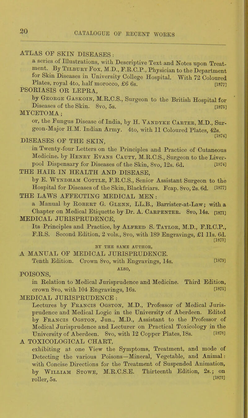 30 ATLAS OF SKIN DISEASES: a series of Illustrations, with Descriptive Text and Notes upon Treat- ment. By Tilbury Fox, M.D., F.R.C.P., Physician to the Department for Skm Diseases in University College Hospital. With 72 Coloured Plates, royal 4to, half morocco, £6 6s. [1877] PSORIASIS OR LEPRA, by George Gaskoin, M.R.C.S., Surgeon to the British Hospital for Diseases of the Skin. 8vo, 5s. [1875] MYCETOMA ; or, the Fungus Disease of India, by H. Vandyke Carter, M.D., Sur- geon-Major H.M. Indian Army. 4to, with 11 Coloured Plates, 42s. [1874] DISEASES OF THE SKIN, in Twenty-four Letters on the Principles and Practice of Cutaneous Medicine, by Henry Evans Cauty, M.R.C.S., Sui-geon to the Liver- pool Dispensary for Diseases of the Skin, 8vo, 12s. 6d. [1874] THE HAIR IN HEALTH AND DISEASE, by E. Wyndham Cottle, F.R.C.S., Senior Assistant Surgeon to the Hospital for Diseases of the Skin, Blackfriars. Fcap. 8vo, 2s. 6d. ti877] THE LAWS AFFECTING MEDICAL MEN: a Manual by Robert G. Glenn, LL.B., Ban-ister-at-Law; with a Chapter on Medical Etiquette by Dr. A. Carpenter. 8vo, 14s. [i87i] MEDICAL JURISPRUDENCE, Its Principles and Practice, by Alfred S. Taylor, M.D., F.R.C.P., F.R.S. Second Edition, 2 vols., 8vo, with 189 Engravings, £1 lis. 6d. [1873] BY THE SAME AtJTHOE, A MANUAL OF MEDICAL JURISPRUDENCE. Tenth Edition. Crown 8vo, with Engravings, 14s. [1879] ALSO, POISONS, in Relation to Medical Jurisprudence and Medicine. Thii*d Edition, crown 8vo, with 104 Engravings, 16s. [1875] MEDICAL JURISPRUDENCE : Lectures by Francis Ogston, M.D., Professor of Medical Juris- prudence and Medical Logic in the University of Aberdeen. Edited by Francis Ogston, Jun., M.D., Assistajit to the Professor of Medical Jurisprudence and Lecturer on Practical Toxicology in the University of Aberdeen. 8vo, with 12 Copper Plates, 18s. [1878] A TOXICOLOGICAL CHART, exhibiting at one View the Symptoms, Treatment, and mode of Detecting the various Poisons—Mineral, Vegetable, and Animal: with Concise Directions for the Treatment of Suspended Animation, by William Stowe, M.R.C.S.E. Thirteenth Edition, 2s.; on roller, 5s. [^872]