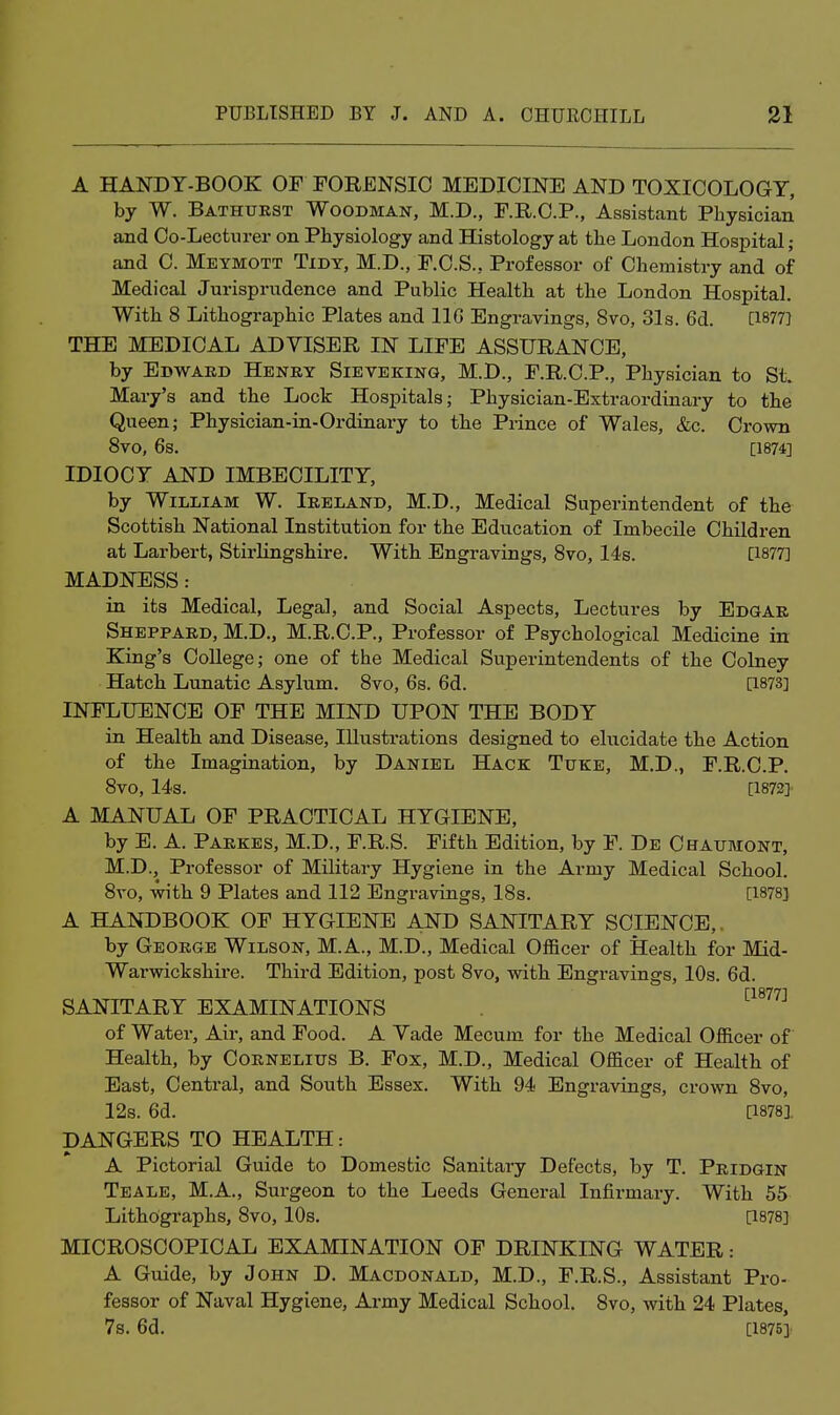 A HANDY-BOOK OF FORENSIC MEDICINE AND TOXICOLOGY, by W. Bathurst Woodman, M.D., F.R.C.P., Assistant Physician and Co-Lectnrer on Physiology and Histology at the London Hospital; and C. Meymott Tidy, M.D., F.C.S., Professor of Chemistry and of Medical Jurisprudence and Public Health at the London Hospital. With 8 Lithographic Plates and IIG Engravings, 8vo, 31s. 6d. [1877] THE MEDICAL ADVISER IN LIFE ASSURANCE, by Edward Henry Sieveking, M.D., F.R.C.P., Physician to St. Mary's and the Lock Hospitals; Physician-Extraordinary to the Queen; Physician-in-Ordinary to the Pi-ince of Wales, &c. Crown 8vo, 6s. [1874] IDIOCY AND IMBECILITY, by William W. Ireland, M.D., Medical Superintendent of the Scottish National Institution for the Education of Imbecile Children at Larbert, Stirlingshire. With Engravings, 8vo, 14s. [1877] MADNESS: in its Medical, Legal, and Social Aspects, Lectures by Edgar Sheppard, M.D., M.R.C.P., Professor of Psychological Medicine in King's College; one of the Medical Superintendents of the Colney Hatch Lunatic Asylum. 8vo, 6s. 6d. [1873] INFLUENCE OF THE MIND UPON THE BODY in Health and Disease, Illustrations designed to elucidate the Action of the Imagination, by Daniel Hack Tuke, M.D., F.R.C.P. 8vo, 14s. [1872] A MANUAL OF PRACTICAL HYGIENE, by E. A. Parkes, M.D., F.R.S. Fifth Edition, by F. De Chaumont, M.D., Professor of Military Hygiene in the Army Medical School. 8vo, with 9 Plates and 112 Engravings, 18s. [1878] A HANDBOOK OF HYGIENE AND SANITARY SCIENCE,. by George Wilson, M.A., M.D., Medical Officer of Health for Mid- Warwickshire. Third Edition, post 8vo, with Engravings, 10s. 6d. SANITARY EXAMINATIONS ^^^'^^^ of Water, Air, and Food. A Yade Mecum for the Medical Officer of Health, by Cornelius B. Fox, M.D., Medical Officer of Health of East, Central, and South Essex. With 94 Engravings, crown 8vo, 12s. 6d. [18781 DANGERS TO HEALTH: A Pictorial Guide to Domestic Sanitary Defects, by T. Pridgin Teale, M.A., Surgeon to the Leeds General Infirmary. With 55 Lithographs, 8vo, 10s. [1878] MICROSCOPICAL EXAMINATION OF DRINKING WATER: A Guide, by John D. Macdonald, M.D., F.R.S., Assistant Pro- fessor of Naval Hygiene, Army Medical School. 8vo, with 24 Plates, 7s. 6d. [1875],