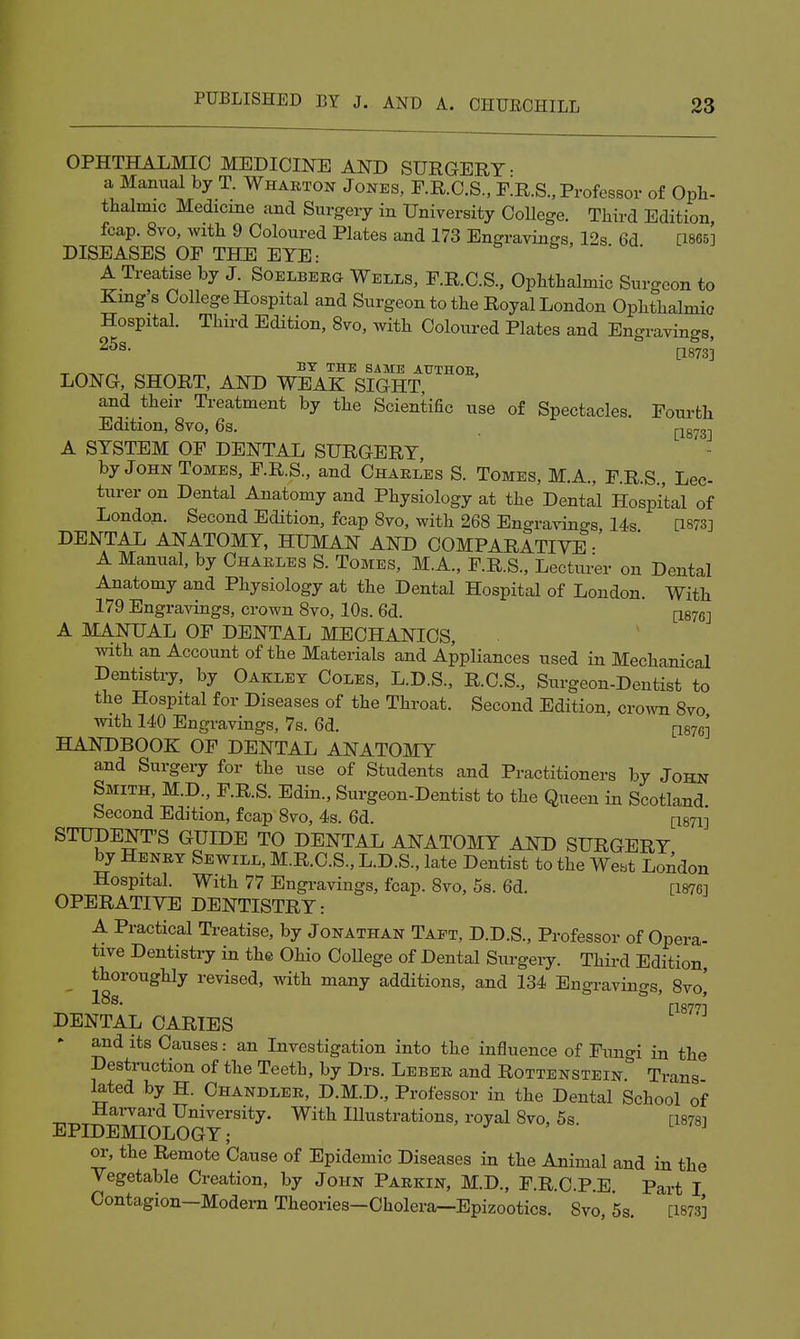 OPHTHALMIC MEDICINE AND SURGERY- a Manual by T. Whakton Jones, F.R.O.S., fIr.S., Professor of Opli. thalmic Medicme and Surgery in University College. Third Edition fcap. 8vo, with 9 Coloured Plates and 173 Engravings, 12s 6d [1865] DISEASES OF THE EYE: , • • A Treatise by J. Soelberg Wells, F.R.C.S., Ophthalmic Surgeon to King's College Hospital and Surgeon to the Royal London Ophthalmic Hospital. Third Edition, 8vo, with Coloured Plates and Engravings, [1873] ^ ^ THE SAME AUTHOE, LONG, SHORT, AND WEAK SIGHT, and their Treatment by the Scientific use of Spectacles. Fourth Edition, 8vo, 6s. j-^grrg-j A SYSTEM OF DENTAL SURGERY by John Tomes, F.R.S., and Charles S. Tomes, M.A., F.R.S., Lec- turer on Dental Anatomy and Physiology at the Dental Hospital of London. Second Edition, fcap Bvo, with 268 Engravings 14s [1873] DENTAL ANATOMY, HUMAN AND COMPARATIVE • A Manual, by Charles S. Tomes, M.A., F.R.S., Lectum- on Dental Anatomy and Physiology at the Dental Hospital of London. With 179 Engravings, crown 8vo, 10s. 6d. [1876] A MANUAL OF DENTAL MECHANICS, with an Account of the Materials and Appliances used in Mechanical Dentistry, by Oaklet Coles, L.D.S., R.C.S., Surgeon-Dentist to the Hospital for Diseases of the Throat. Second Edition, crown 8vo with 140 Engravings, 7s. 6d. p876] HANDBOOK OF DENTAL ANATOMY and Surgery for the use of Students and Practitioners by John Smith. M.D., F.R.S. Edin., Surgeon-Dentist to the Queen in Scotland Second Edition, fcap 8vo, 4s. 6d. [I871] STUDENT'S GUIDE TO DENTAL ANATOMY AND SURGERY by Henry Sewill, M.R.C.S., L.D.S., late Dentist to the Wei-^t London Hospital. With 77 Engravings, fcap. 8vo, 5s. 6d. [187G] OPERATIVE DENTISTRY: A Practical Treatise, by Jonathan Tapt, D.D.S., Professor of Opera- tive Dentistry in the Ohio CoUege of Dental Surgery. Third Edition, thoroughly revised, with many additions, and 134 Engravings, 8vo, DENTAL CARIES ' and its Causes: an Investigation into the influence of Funo-i in the Destruction of the Teeth, by Drs. Leber and Rottenstein'' Trans lated by H. Chandler, D.M.D., Professor in the Dental School of Harvard University. With Illustrations, royal 8vo, 5s. [1878] EPIDEMIOLOGY; or, the Remote Cause of Epidemic Diseases in the Animal and in the Vegetable Creation, by John Parkin, M.D., F.R.C.P.E Part I Contagion-Modem Theories-Cholera—Epizootics. 8vo *5s [1873]