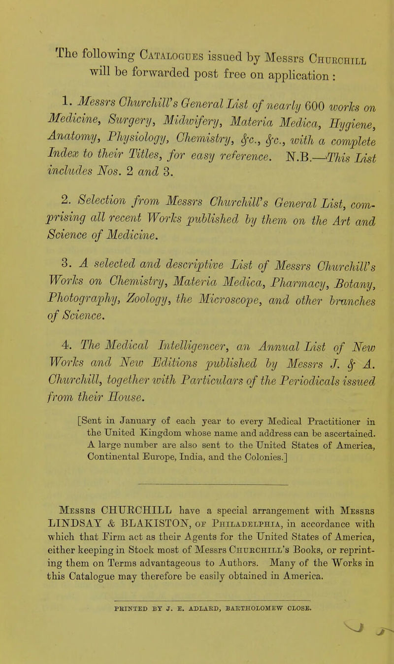 The following Catalogues issued by Messrs Churchill will be forwarded post free on application : 1. Messrs ChurcMlVs General List of nearly 600 works on Medicine, Surgery, Midwifery, Materia Medica, Hygiene, Anatomy, Physiology, Chemistry, Sfc, ^c., with a complete Index to their Titles, for easy reference. N.B. ^This List includes Nos. 2 and 3. 2. Selection from Messrs ChurchiWs General List, com- prising all recent Worlcs published by them on the Art and Science of Medicine. 3. A selected and descriptive List of Messrs ChurchiWs Worlcs on Chemistry, Materia Medica, Pharmacy, Botany, Photography, Zoology, the Microscope, and other branches of Science. 4. The Medical Intelligencer, an Annual List of New Worlcs and New Editions published by Messrs J. Sf A. Churchill, together ivith Particulars of the Periodicals issued from their House. [Sent in January of eacli year to every Medical Practitioner in the United Kingdom -whose name and address can be ascertained. A large number are also sent to the United States of America, Continental Europe, India, and the Colonies.] Messes CHUECHILL have a special arrangement with Messrs LINDSAY & BLAKISTOJSr, of Philadelphia, in accordance with which that Pirm act as their Agents for the United States of America, either keeping in Stock most of Messrs CntrECHiLL's Books, or reprint- ing them on Terms advantageous to Authors. Many of the Works in this Catalogue may therefore be easily obtained in America. PKINTED BY J. E. ADLAED, BAETHOLOMEW CLOSE.