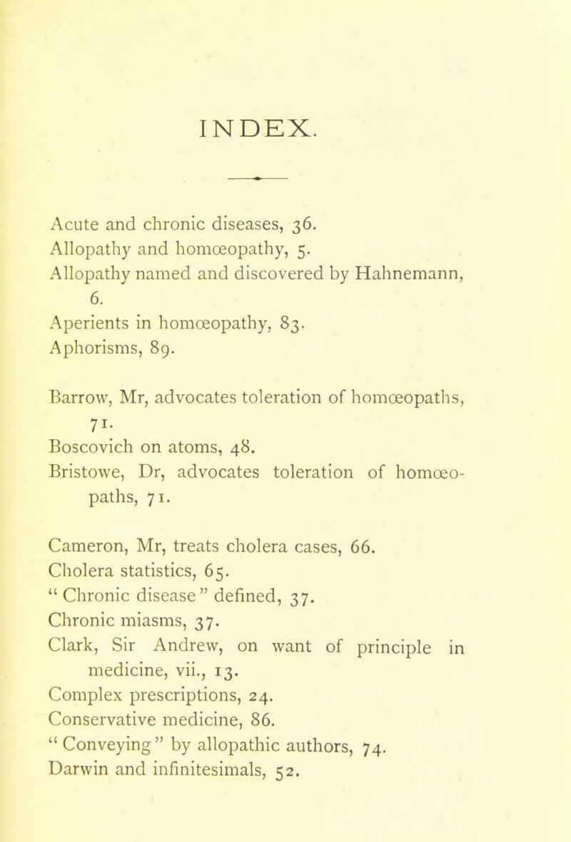 INDEX. Acute and chronic diseases, 36. Allopathy and homoeopathy, 5. Allopathy named and discovered by Hahnemann, 6. Aperients in homoeopathy, 83. Aphorisms, 89. Barrow, Mr, advocates toleration of homoeopaths, 71- Boscovich on atoms, 48. Bristowe, Dr, advocates toleration of homoeo- paths, 71. Cameron, Mr, treats cholera cases, 66. Cholera statistics, 65.  Chronic disease defined, 37. Chronic miasms, 37. Clark, Sir Andrew, on want of principle in medicine, vii., 13. Complex prescriptions, 24. Conservative medicine, 86. Conveying by allopathic authors, 74. Darwin and infinitesimals, 52.