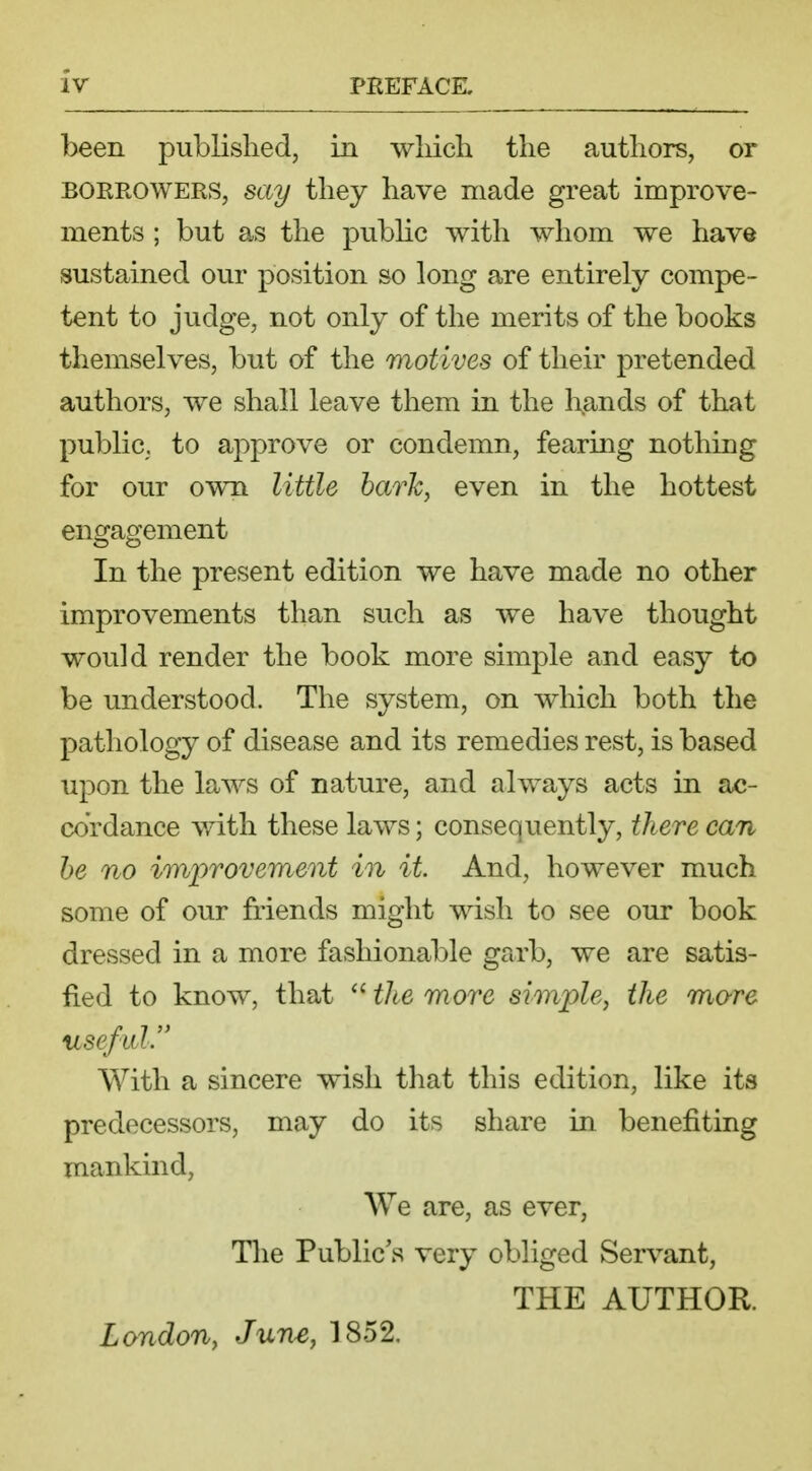 been published, in which the authors, or borrowers, say they have made great improve- ments ; but as the public with whom we have sustained our position so long are entirely compe- tent to judge, not only of the merits of the books themselves, but of the motives of their pretended authors, we shall leave them in the hands of that public, to approve or condemn, fearing nothing for our own little bark, even in the hottest engagement In the present edition we have made no other improvements than such as we have thought would render the book more simple and easy to be understood. The system, on which both the pathology of disease and its remedies rest, is based upon the laws of nature, and always acts in ac- cordance with these laws; consequently, there can be no improvement in it. And, however much some of our friends might wish to see our book dressed in a more fashionable garb, we are satis- fied to know, that the more simple, the mare useful. With a sincere wish that this edition, like its predecessors, may do its share in benefiting mankind, We are, as ever, The Public's very obliged Servant, THE AUTHOR. London, June, 1852.
