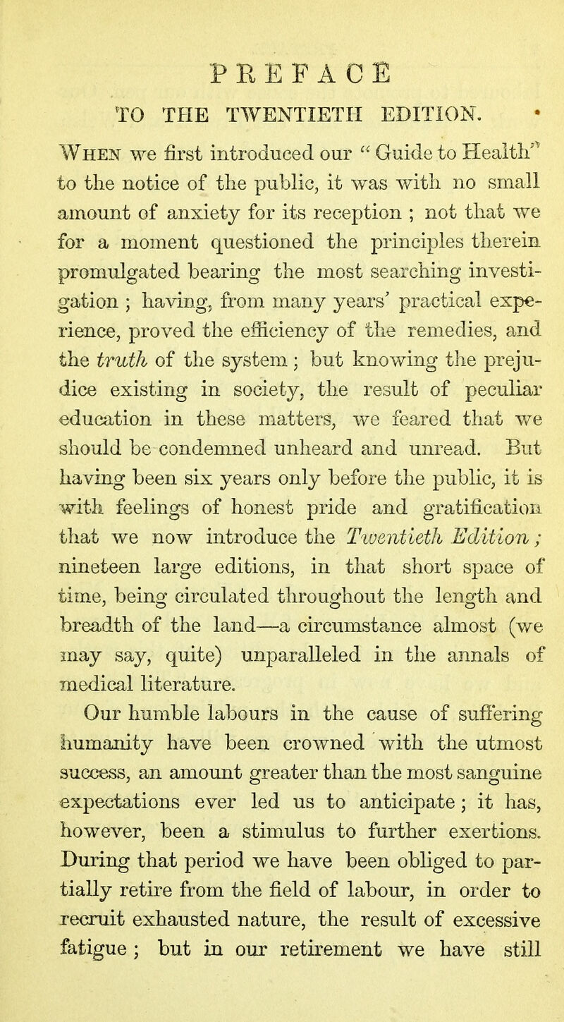 TO THE TWENTIETH EDITION. When we first introduced our  Guide to Health* to the notice of the public, it was with no small amount of anxiety for its reception ; not that we for a moment questioned the principles therein promulgated bearing the most searching investi- gation ; having, from many years' practical expe- rience, proved the efficiency of the remedies, and the truth of the system; but knowing the preju- dice existing in society, the result of peculiar education in these matters, we feared that we should be condemned unheard and unread. But having been six years only before the public, it is with feelings of honest pride and gratification that we now introduce the Twentieth Edition; nineteen large editions, in that short space of time, being circulated throughout the length and breadth of the land—a circumstance almost (we may say, quite) unparalleled in the annals of medical literature. Our humble labours in the cause of suffering humanity have been crowned with the utmost success, an amount greater than the most sanguine expectations ever led us to anticipate; it has, however, been a stimulus to further exertions. During that period we have been obliged to par- tially retire from the field of labour, in order to recruit exhausted nature, the result of excessive fatigue ; but in our retirement we have still