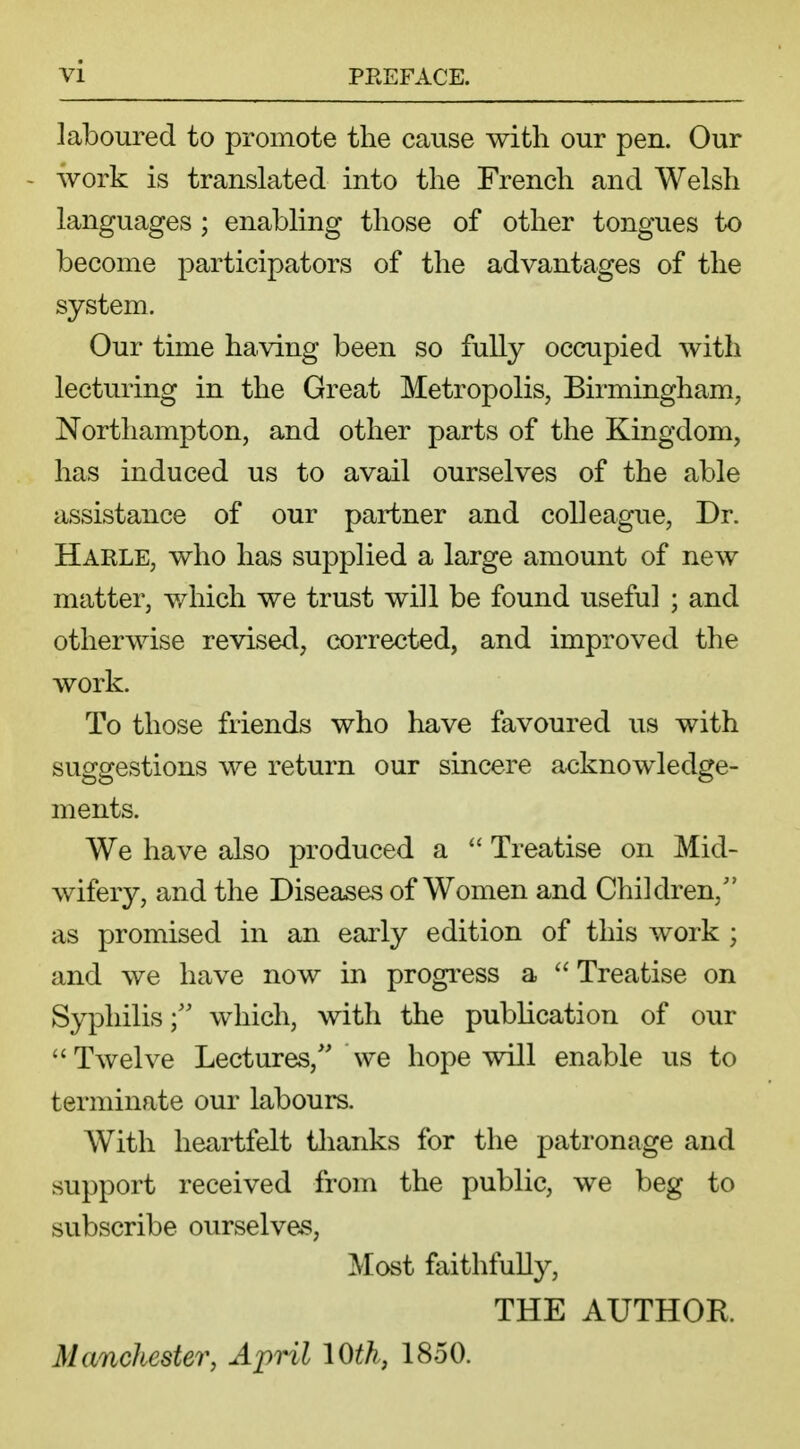 laboured to promote the cause with our pen. Our work is translated into the French and Welsh languages ; enabling those of other tongues to become participators of the advantages of the system. Our time having been so fully occupied with lecturing in the Great Metropolis, Birmingham, Northampton, and other parts of the Kingdom, has induced us to avail ourselves of the able assistance of our partner and colleague, Dr. Harle, who has supplied a large amount of new matter, which we trust will be found useful ; and otherwise revised, corrected, and improved the work. To those friends who have favoured us with suggestions we return our sincere acknowledge- ments. We have also produced a  Treatise on Mid- wifery, and the Diseases of Women and Children/' as promised in an early edition of this work ; and we have now in progress a  Treatise on Syphiliswhich, with the publication of our Twelve Lectures/' we hope will enable us to terminate our labours. With heartfelt thanks for the patronage and support received from the public, we beg to subscribe ourselves, Most faithfully, THE AUTHOR. Manchester, April 10th, 1850.