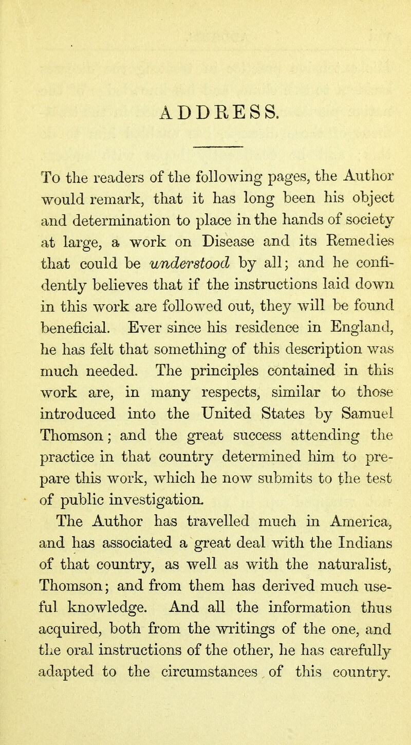 ADDEESS. To the readers of the following pages, the Author would remark, that it has long been his object and determination to place in the hands of society at large, a work on Disease and its Remedies that could be understood by all; and he confi- dently believes that if the instructions laid down in this work are followed out, they will be found beneficial. Ever since his residence in England, he has felt that something of this description was much needed. The principles contained in this work are, in many respects, similar to those introduced into the United States by Samuel Thomson; and the great success attending the practice in that country determined him to pre- pare this work, which he now submits to the test of public investigation. The Author has travelled much in America, and has associated a great deal with the Indians of that country, as well as with the naturalist, Thomson; and from them has derived much use- ful knowledge. And all the information thus acquired, both from the writings of the one, and the oral instructions of the other, he has carefully adapted to the circumstances of this country.