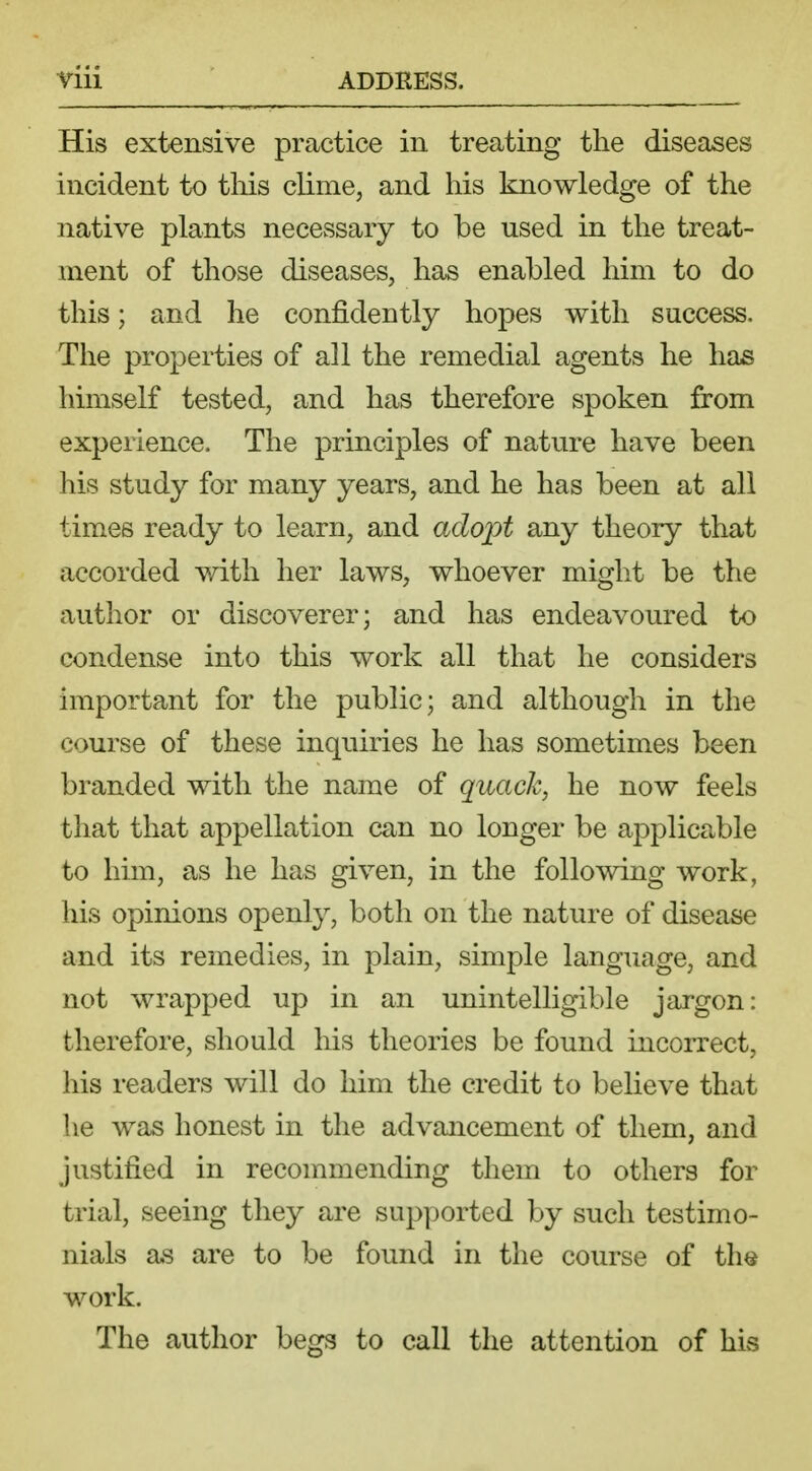 His extensive practice in treating the diseases incident to this clime, and his knowledge of the native plants necessary to be used in the treat- ment of those diseases, has enabled him to do this; and he confidently hopes with success. The properties of all the remedial agents he has himself tested, and has therefore spoken from experience. The principles of nature have been his study for many years, and he has been at all times ready to learn, and adopt any theory that accorded with her laws, whoever might be the author or discoverer; and has endeavoured to condense into this work all that he considers important for the public; and although in the course of these inquiries he has sometimes been branded with the name of quack, he now feels that that appellation can no longer be applicable to him, as he has given, in the following work, his opinions openly, both on the nature of disease and its remedies, in plain, simple language, and not wrapped up in an unintelligible jargon: therefore, should his theories be found incorrect, his readers will do him the credit to believe that he was honest in the advancement of them, and justified in recommending them to others for trial, seeing they are supported by such testimo- nials as are to be found in the course of the work. The author begs to call the attention of his