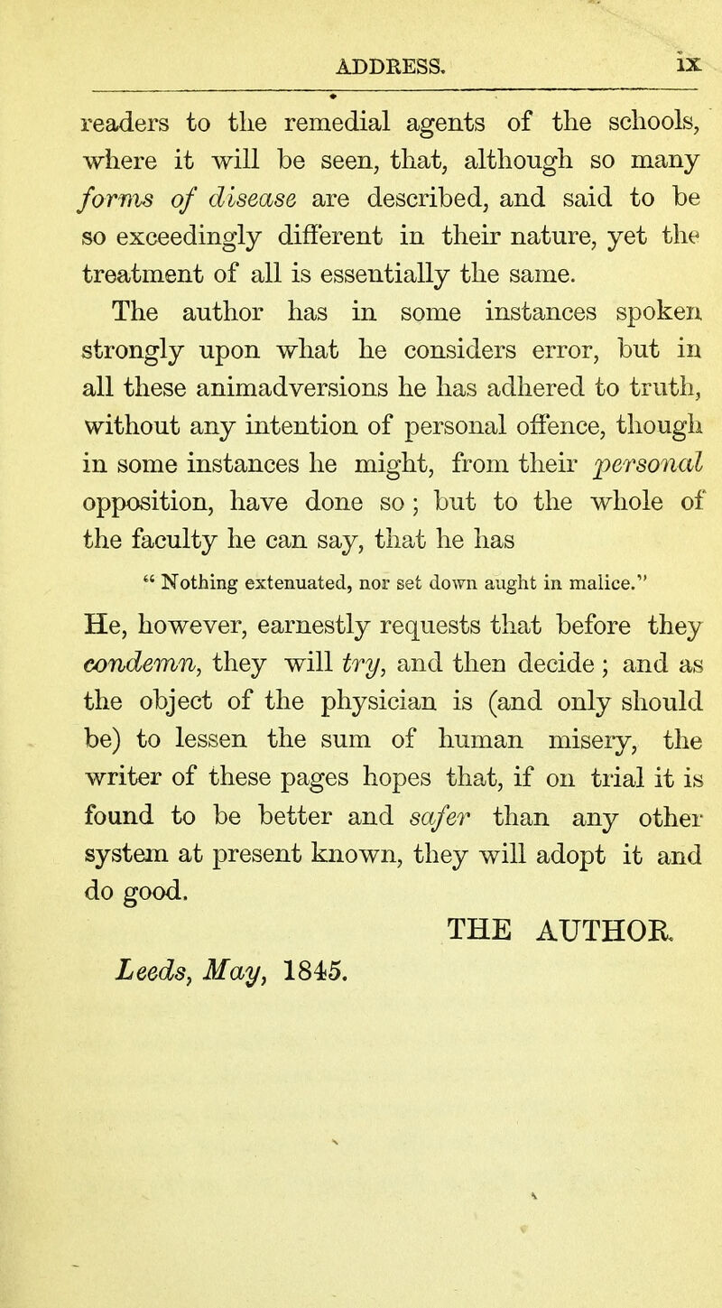 readers to the remedial agents of the schools, where it will be seen, that, although so many forms of disease are described, and said to be so exceedingly different in their nature, yet the treatment of all is essentially the same. The author has in some instances spoken strongly upon what he considers error, but in all these animadversions he has adhered to truth, without any intention of personal offence, though in some instances he might, from their personal opposition, have done so; but to the whole of the faculty he can say, that he has  Nothing extenuated, nor set down aught in malice. He, however, earnestly requests that before they condemn, they will try, and then decide; and as the object of the physician is (and only should be) to lessen the sum of human misery, the writer of these pages hopes that, if on trial it is found to be better and safer than any other system at present known, they will adopt it and do good. THE AUTHOR Leeds, May, 1845.