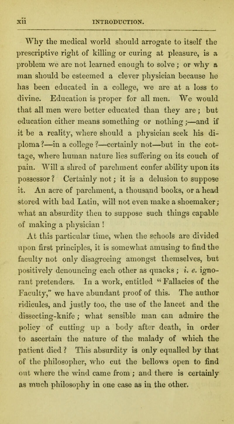 Why the medical world should arrogate to itself the prescriptive right of killing or curing at pleasure, is a problem we are not learned enough to solve; or why a man should be esteemed a clever physician because he has been educated in a college, we are at a loss to divine. Education is proper for all men. We would that all men were better educated than they are ; but education either means something or nothing;—and if it be a reality, where should a physician seek his di- ploma ?—in a college ?—certainly not—but in the cot- tage, where human nature lies suffering on its couch of pain. Will a shred of parchment confer ability upon its possessor ? Certainly not; it is a delusion to suppose it. An acre of parchment, a thousand books, or a head stored with bad Latin, will not even make a shoemaker; what an absurdity then to suppose such things capable of making a physician ! At this particular time, when the schools are divided upon first principles, it is somewhat amusing to find the faculty not only disagreeing amongst themselves, but positively denouncing each other as quacks; i. e. igno- rant pretenders. In a work, entitled  Fallacies of the Faculty, we have abundant proof of this. The author ridicules, and justly too, the use of the lancet and the dissecting-knife; what sensible man can admire the policy of cutting up a body after death, in order to ascertain the nature of the malady of which the patient died ? This absurdity is only equalled by that of the philosopher, who cut the bellows open to find out where the wind came from ; and there is certainly as much philosophy in one case as in the other.