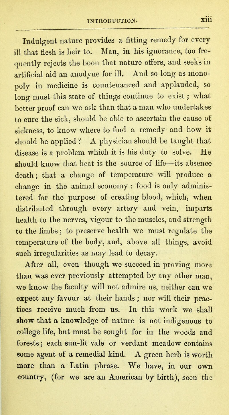 Indulgent nature provides a fitting remedy for every ill that flesh is heir to. Man, in his ignorance, too fre- quently rejects the boon that nature offers, and seeks in artificial aid an anodyne for ill. And so long as mono- poly in medicine is countenanced and applauded, so long must this state of things continue to exist; what better proof can we ask than that a man who undertakes to cure the sick, should be able to ascertain the cause of sickness, to know where to find a remedy and how it should be applied ? A physician should be taught that disease is a problem which it is his duty to solve. He should know that heat is the source of life—its absence death; that a change of temperature will produce a change in the animal economy: food is only adminis- tered for the purpose of creating blood, which, when distributed through every artery and vein, imparts health to the nerves, vigour to the muscles, and strength to the limbs; to preserve health we must regulate the temperature of the body, and, above all things, avoid such irregularities as may lead to decay. After all, even though we succeed in proving more than was ever previously attempted by any other man, we know the faculty will not admire us, neither can we expect any favour at their hands ; nor will their prac- tices receive much from us. In this work we shall show that a knowledge of nature is not indigenous to college life, but must be sought for in the woods and forests; each sun-lit vale or verdant meadow contains some agent of a remedial kind. A green herb is worth more than a Latin phrase. We have, in our own country, (for we are an American by birth), seen the