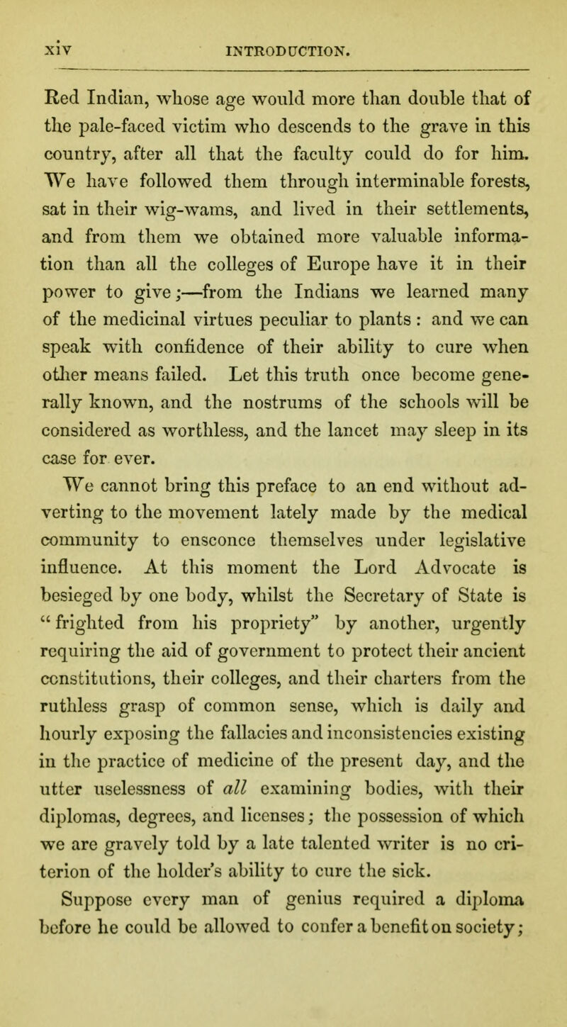 Red Indian, whose age would more than double that of the pale-faced victim who descends to the grave in this country, after all that the faculty could do for him. We have followed them through interminable forests, sat in their wig-wams, and lived in their settlements, and from them we obtained more valuable informa- tion than all the colleges of Europe have it in their power to give;—from the Indians we learned many of the medicinal virtues peculiar to plants : and we can speak with confidence of their ability to cure when other means failed. Let this truth once become gene- rally known, and the nostrums of the schools will be considered as worthless, and the lancet may sleep in its case for ever. TVe cannot bring this preface to an end without ad- verting to the movement lately made by the medical community to ensconce themselves under legislative influence. At this moment the Lord Advocate is besieged by one body, whilst the Secretary of State is  frighted from his propriety by another, urgently requiring the aid of government to protect their ancient constitutions, their colleges, and their charters from the ruthless grasp of common sense, which is daily and hourly exposing the fallacies and inconsistencies existing in the practice of medicine of the present day, and the utter uselessness of all examining bodies, with their diplomas, degrees, and licenses; the possession of which we are gravely told by a late talented writer is no cri- terion of the holder's ability to cure the sick. Suppose every man of genius required a diploma before he could be allowed to confer a benefit on society;