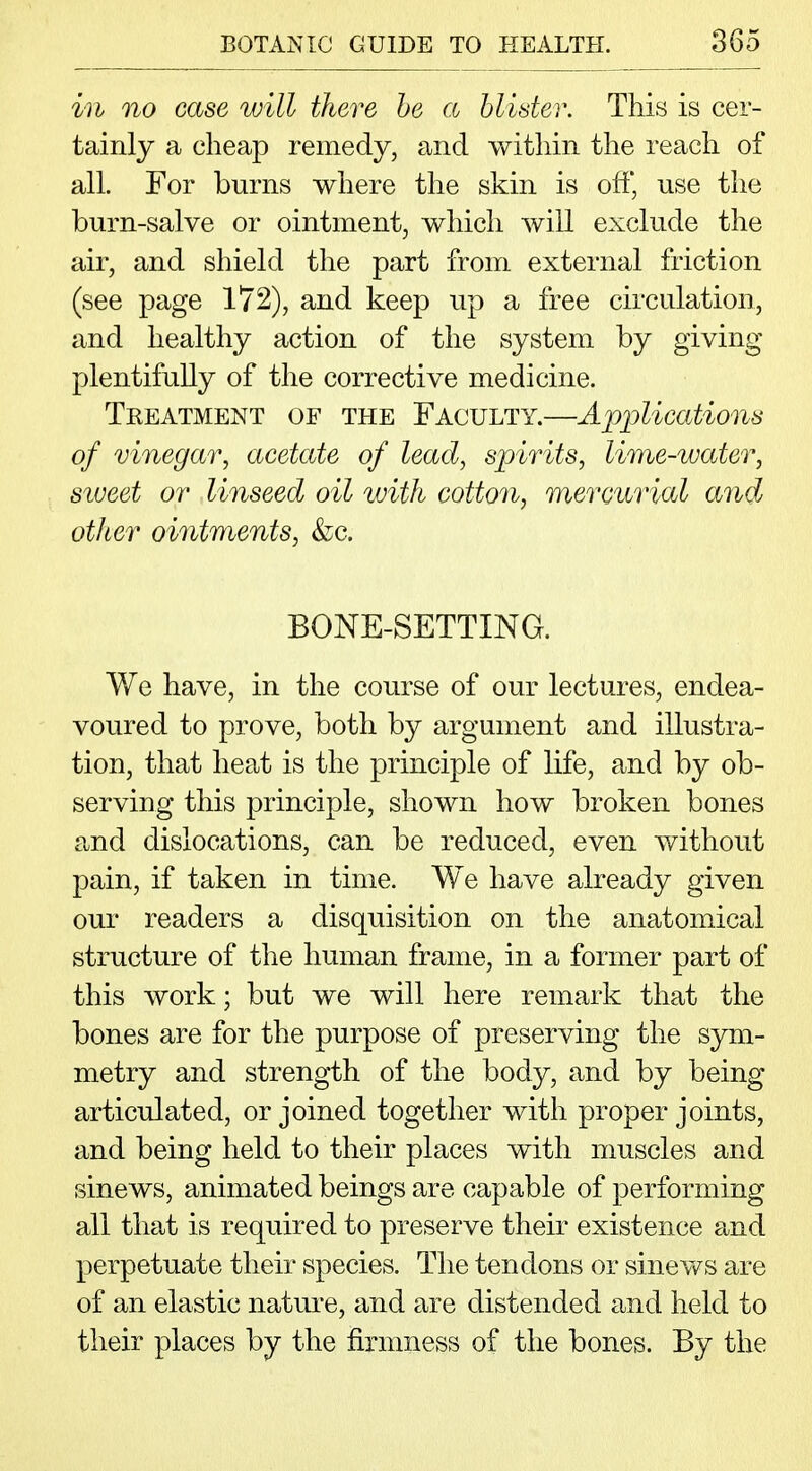 in no case will there be a blister. This is cer- tainly a cheap remedy, and within the reach of all. For burns where the skin is off, use the burn-salve or ointment, which will exclude the air, and shield the part from external friction (see page 172), and keep up a free circulation, and healthy action of the system by giving plentifully of the corrective medicine. Tkeatment of the Faculty.—Applications of vinegar, acetate of lead, spirits, lime-water, siveet or linseed oil ivith cotton, mercurial and other ointments, &c. BONE-SETTING. We have, in the course of our lectures, endea- voured to prove, both by argument and illustra- tion, that heat is the principle of life, and by ob- serving this principle, shown how broken bones and dislocations, can be reduced, even without pain, if taken in time. We have already given our readers a disquisition on the anatomical structure of the human frame, in a former part of this work; but we will here remark that the bones are for the purpose of preserving the sym- metry and strength of the body, and by being articulated, or joined together with proper joints, and being held to their places with muscles and sinews, animated beings are capable of performing all that is required to preserve their existence and perpetuate their species. The tendons or sinews are of an elastic nature, and are distended and held to their places by the firmness of the bones. By the