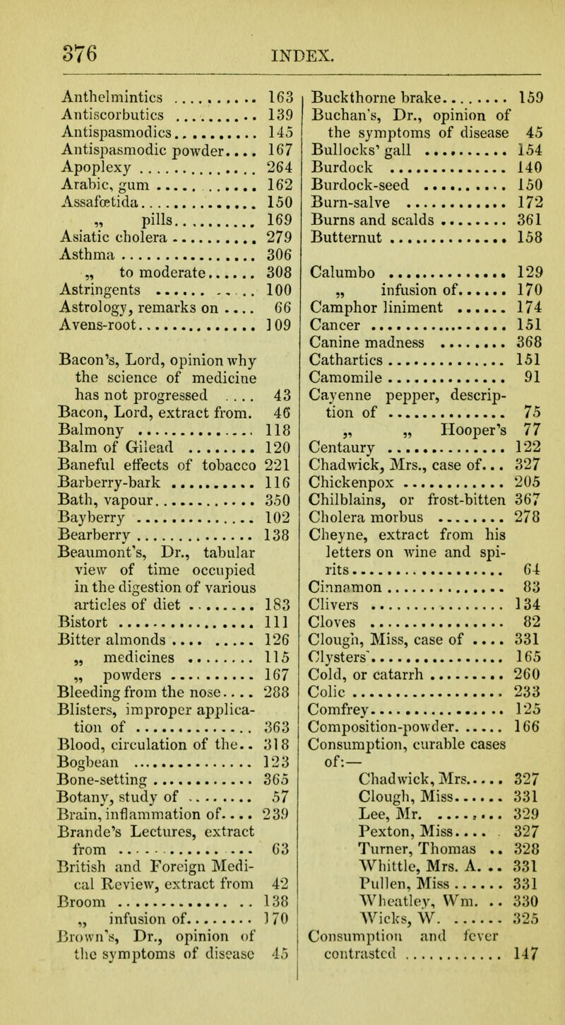 Anthelmintics 163 Antiscorbutics 139 Antispasmodics 145 Antispasmodic powder.... 167 Apoplexy 264 Arabic, gum 162 Assafoetida 150 „ pills 169 Asiatic cholera 279 Asthma 306 „ to moderate 308 Astringents 100 Astrology, remarks on 66 Avens-root 109 Bacon's, Lord, opinion why the science of medicine has not progressed .... 43 Bacon, Lord, extract from. 46 Balmony 118 Balm of Gilead 120 Baneful effects of tobacco 221 Barberry-bark 116 Bath, vapour 350 Bayberry 102 Bearberry 138 Beaumont's, Dr., tabular view of time occupied in the digestion of various articles of diet 183 Bistort Ill Bitter almonds 126 „ medicines 115 „ powders 167 Bleeding from the nose 288 Blisters, improper applica- tion of 363 Blood, circulation of the.. 318 Bogbean 123 Bone-setting 365 Botany, study of 57 Brain, inflammation of.... 239 Brande's Lectures, extract from 63 British and Foreign Medi- cal Review, extract from 42 Broom 138 „ infusion of 1 70 Brown's, Dr., opinion of the symptoms of disease 45 Buckthorne brake 159 Buchan's, Dr., opinion of the symptoms of disease 45 Bullocks'gall 154 Burdock 140 Burdock-seed 150 Burn-salve 172 Burns and scalds 361 Butternut 158 Calumbo 129 „ infusion of 170 Camphor liniment 174 Cancer 151 Canine madness 368 Cathartics 151 Camomile 91 Cayenne pepper, descrip- tion of 75 „ „ Hooper's 77 Centaury 122 Chadwick, Mrs., case of... 327 Chickenpox 205 Chilblains, or frost-bitten 367 Cholera morbus 278 Cheyne, extract from his letters on wine and spi- rits 64 Cinnamon 83 Clivers 134 Cloves 82 Clough, Miss, case of .... 331 Clysters' 165 Cold, or catarrh 260 Colic 233 Comfrey 125 Composition-powder 166 Consumption, curable cases of:— Chadwick, Mrs 327 Clough, Miss 331 Lee, Mr 329 Pexton, Miss.... 327 Turner, Thomas .. 328 Whittle, Mrs. A. .. 331 Pull en, Miss 331 Wheatlev, Wm. .. 330 Wicks, W 325 Consumption and fever contrasted 147