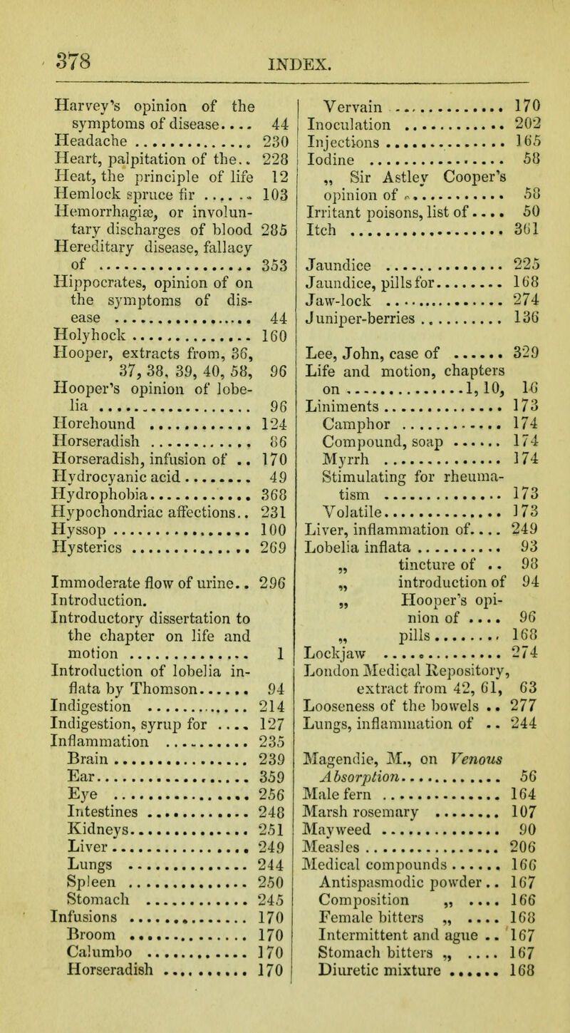 Harvey's opinion of the symptoms of disease.... 44 Headache 230 Heart, palpitation of the.. 228 Heat, the principle of life 12 Hemlock spruce fir . 103 Hemorrhagiae, or involun- tary discharges of blood 285 Hereditary disease, fallacy of 353 Hippocrates, opinion of on the symptoms of dis- ease 44 Holyhock 160 Hooper, extracts from, 36, 37, 38, 39, 40, 58, 96 Hooper's opinion of lobe- lia 96 Horehound 124 Horseradish 86 Horseradish, infusion of .. 170 Hydrocyanic acid 49 Hydrophobia 368 Hypochondriac affections.. 231 Hyssop 100 Hysterics 269 Immoderate flow of urine.. 296 Introduction. Introductory dissertation to the chapter on life and motion 1 Introduction of lobelia in- flata by Thomson 94 Indigestion 214 Indigestion, syrup for .... 127 Inflammation 235 Brain 239 Ear 359 Eye 256 Intestines 248 Kidneys 251 Liver 249 Lungs 244 Spleen 250 Stomach 245 Infusions 170 Broom 170 Calumbo 170 Horseradish 170 | Vervain 170 j Inoculation 202 I Injections 165 j Iodine 58 „ Sir Astley Cooper's opinion of * 58 Irritant poisons, list of.... 50 Itch 361 Jaundice 225 Jaundice, pills for 168 Jaw-lock 274 Juniper-berries 136 Lee, John, case of 329 Life and motion, chapters on 1,10, 16 Liniments 173 Camphor 174 Compound, soap 174 Myrrh 174 Stimulating for rheuma- tism 173 Volatile 173 Liver, inflammation of 249 Lobelia inflata 93 „ tincture of .. 98 „ introduction of 94 „ Hooper's opi- nion of .... 96 pills 168 Lockjaw 274 London Medical Repository, extract from 42, 61, 63 Looseness of the bowels .. 277 Lungs, inflammation of .. 244 Magendie, M., on Venous Absorption 56 Male fern 164 Marsh rosemary 107 Ma v weed 90 Measles 206 Medical compounds 166 Antispasmodic powder .. 167 Composition „ .... 166 Female bitters „ 168 Intermittent and ague .. 167 Stomach bitters „ .... 167 Diuretic mixture 168