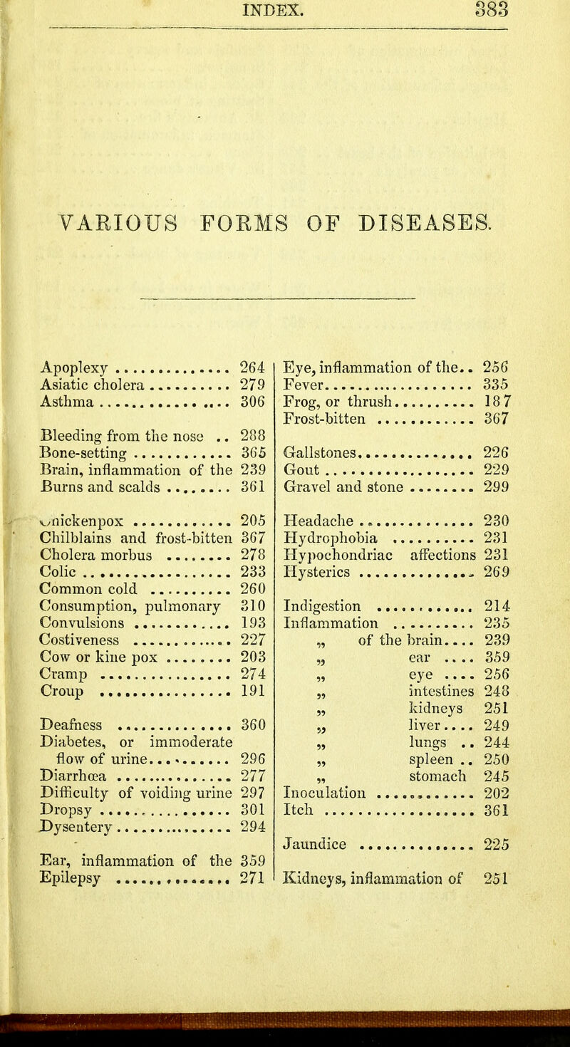 VARIOUS FORMS OF DISEASES. Apoplexy 264 Asiatic cholera 279 Asthma 306 Bleeding from the nose .. 288 Bone-setting 365 Brain, inflammation of the 239 Burns and scalds 361 vmickenpox 205 Chilblains and frost-bitten 367 Cholera morbus 278 Colic 233 Common cold 260 Consumption, pulmonary 310 Convulsions 193 Costiveness 227 Cow or kine pox 203 Cramp 274 Croup 191 Deafness 360 Diabetes, or immoderate flow of urine 296 Diarrhoea 277 Difficulty of voiding urine 297 Dropsy 301 Dysentery 294 Ear, inflammation of the 359 Epilepsy 271 Eye, inflammation of the.. 256 Fever 335 Frog, or thrush 18 7 Frost-bitten 367 Gallstones 226 Gout 229 Gravel and stone 299 Headache 230 Hydrophobia 231 Hypochondriac affections 231 Hysterics - 269 Indigestion 214 Inflammation 235 „ of the brain 239 „ ear 359 „ eye 256 „ intestines 248 „ kidneys 251 „ liver 249 „ lungs .. 244 „ spleen .. 250 „ stomach 245 Inoculation ...... 202 Itch 361 Jaundice 225 Kidneys, inflammation of 251
