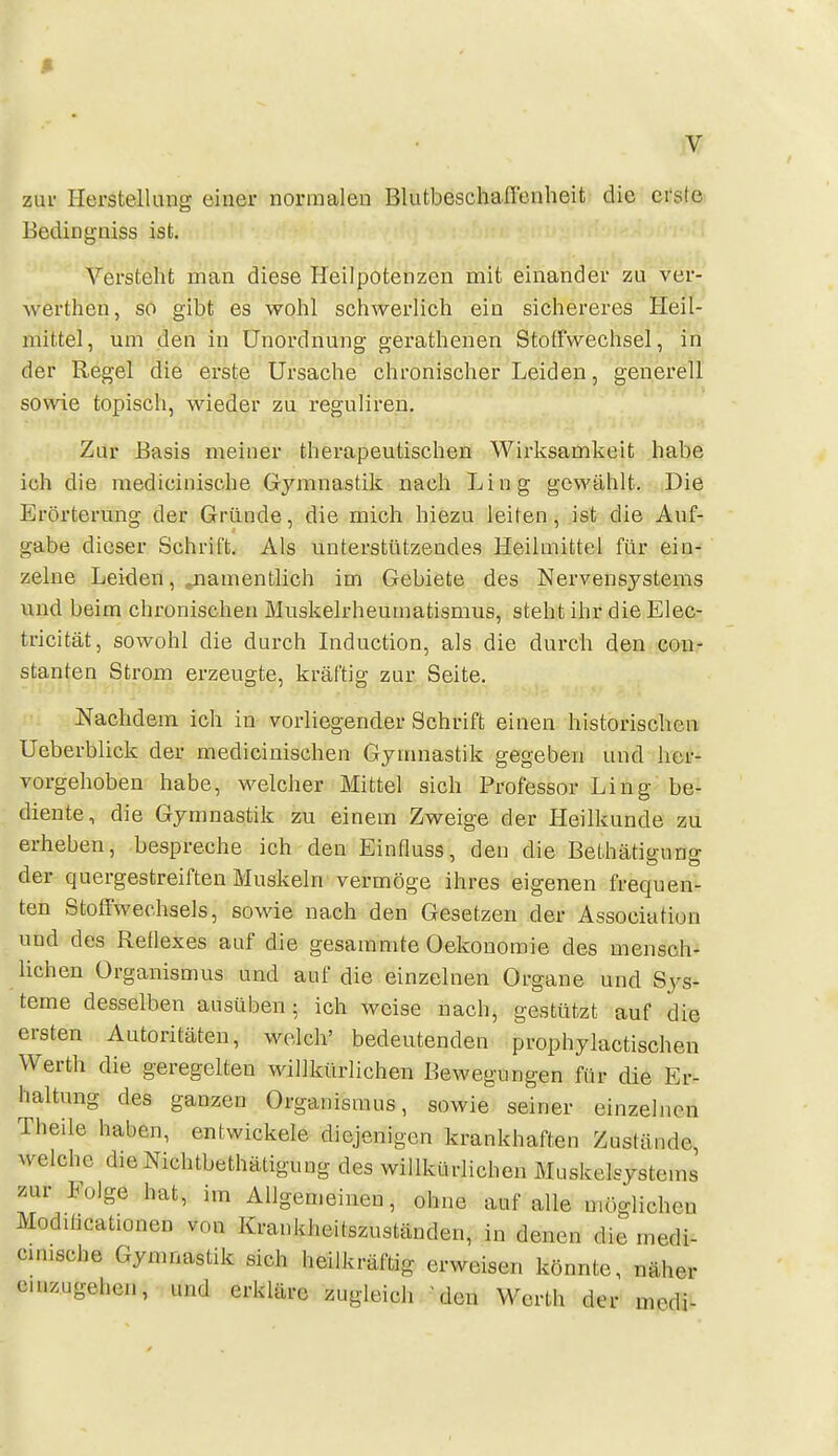 ß zur Herstellung einer normalen Blutbeschaffenheit die erste Bedingniss ist. Versteht man diese Heilpotenzen mit einander zu ver- werthen, so gibt es wohl schwerlich ein sichereres Heil- mittel, um den in Unordnung gerathenen Stoffwechsel, in der Regel die erste Ursache chronischer Leiden, generell sowie topisch, wieder zu reguliren. Zur Basis meiner therapeutischen Wirksamkeit habe ich die raedicinische Gymnastik nach Liug gewählt. Die Erörterung der Gründe, die mich hiezu leiten, ist die Auf- gabe dieser Schrift. Als unterstützendes Heilmittel für ein- zelne Leiden, ^namentlich im Gebiete des Nervensystems und beim chronischen Muskelrheumatismus, steht ihr die Elec- tricität, sowohl die durch Induction, als die durch den con- stanten Strom erzeugte, kräftig zur Seite. Nachdem ich in vorliegender Schrift einen historischen Ueberblick der mediciuischen Gymnastik gegeben und her- vorgehoben habe, welcher Mittel sich Professor Ling be- diente, die Gymnastik zu einem Zweige der Heilkunde zu erheben, bespreche ich den Einfluss, den die Bethätigung der quergestreiften Muskeln vermöge ihres eigenen frequen- ten Stoffwechsels, sowie nach den Gesetzen der Association und des Reilexes auf die gesammte Oekonomie des mensch- lichen Organismus und auf die einzelnen Organe und Sys- teme desselben ausüben; ich weise nach, gestützt auf die ersten Autoritäten, welch' bedeutenden prophylactischen Werth die geregelten willkürlichen Bewegungen für die Er- haltung des ganzen Organismus, sowie seiner einzelnen Theile haben, entwickele diejenigen krankhaften Zustände welche dieNichtbethätigung des willkürlichen Muskelsystems zur Folge hat, im Allgen.eiuen, ohne auf alle möglichen Modiücationen von Krankheitszuständen, in denen die medi- cmische Gymnastik sich heilkräftig erweisen könnte, näher einzugehen, und erkläre zugleich 'den Werth der mcdi-