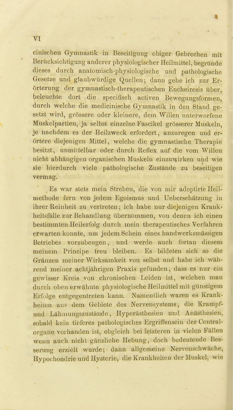 cinischeii Gymnastik in Beseitigung obiger Gebrechen mit Berücksichtigung anderer physiologischer Heilmittel, begründe dieses durch anatomisch-physiologische und pathologische Gesetze und glaubwürdige Quellen; dann gehe ich zur Er- örterung der gymnastisch-therapeutischen Encheiresis über, beleuchte dort die specitisch activen Bewegungsformen, durch welche die medicinische Gymnastik in den Stand ge- setzt wird, grössere oder kleinere, dem Willen unterworfene Muskelpartien, ja selbst einzelne Fascikel grösserer Muskeln, je nachdem es der Heilzweck erfordert, anzuregen und er- örtere diejenigen Mittel, welche die gymnastische Therapie besitzt, unmiltelbar oder durch Reflex auf die vom Willen nicht abhängigen organischen Muskeln einzuwirken und wie sie hierdurch viele pathologische Zustände zu beseitigen vermag. ^ Es war stets mein Streben, die von mir adoptirte Heil- methode lern von jedem Egoismus und Ueberschätzung in ihi-er Reinheit zu vertreten; ich habe nur diejenigen Krank- heitsfälle zur Behandlung übernommen, von denen ich einen bestimmten Heilerfolg durch mein therapeutisches Verfahren erwarten konnte, um jedem Schein eines handwerksmässigen Betriebes vorzubeugen, und werde auch fortan diesem meinem Principe treu bleiben. Es bildeten sich so die Gränzen meiner Wirksamkeit von selbst und habe ich wäh- rend meiner achtjährigen Praxis gefunden, dass es nur ein gewisser Kreis von chronischen Leiden ist, welchen man durch obenerwähnte physiologische Heilmittel mit günstigem Erfolge entgegentreten kann. Namentlich waren es Krank- heiten aus dem Gebiete des Nervensystems, die Krampf- und Lähmungszustände, Hyperästhesien und Anästhesien, sobald kein tieferes pathologisches Ergriffensein der Centrai- organe vorhanden ist, obgleich bei letzteren in vielen Fällen weim auch nicht gänzliche Ilebung, doch bedeutende Bes- serung erzielt wurde; dann allgemeine Nervenschwäche, Hypochondrie und Hysterie, die Krankheiten der Muskel, wie