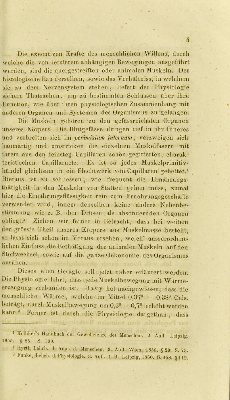 Die executiven Kräfte des menschlichen Willens, durch welche die von letzterem abhängigen Bewegungen ausgeflihrt werden, sind die quei'gestreiften oder animalen Muskeln. Der histologische Bau derselben, sowie das Verhältniss, in welchem sie, zu dem Nervensystem stehen , liefert der Physiologie sichere Thatsachen, um zu bestimmten Schlüssen über ihre .Function, wie über ihren physiologischen Zusammenhang mit anderen Organen und Systemen des Organismus zu gelangen. Die Muskeln gehören zu den gefässreichsten Organen unseres Körpers. Die Blutgefässe dringen tief in ihr Inneres und Y'erbreiten sich im penmisiwn internum^ verzweigen sich baumartig und umstricken die einzelnen Muskelfasern mit ihrem aus den feinstey Capillaren schön gegitterten, charak- teristischen Capillarnetz. Es ist so jedes Muskelprimitiv- bündel gleichsam in ein Flechtwerk von Capillaren gebettet.^ Hieraus ist zu schliessen , wie frequent die Ernährungs- thätigkeit in den Muskeln von Statten gehen muss, zumal hier die Ernährungsflüssigkeit rein zum Ernährungsgeschäfte verwendet wird, indem denselben keine andere Nebenbe- stimmung wie z. B. den Drüsen als absondernden Organen obliegt.^ Ziehen wir ferner in Betracht, dass bei weitem der grösste Theil unseres Körpers aus Muskelmasse besteht, so lässt sich schon im Voraus ersehen, welch'' ausserordent- lichen Einfluss die Bethätigung der animalen Muskeln auf den Stoffwechsel, sowie auf die ganze Oekonomie des Organismus ausüben. Dieses eben Gesagte soll jetzt näher erläutert werden. Die Physiologie lehrt, dass jede Muskelbewegung mit Wärme- erzeugung verbunden ist. Davy hat nachgewiesen, dass die menschliche Wärme, welche im Mittel 0,37» - 0,38 Gels, beträgt, durch Muskelbewegung um 0,3« - 0,7^ erhöht werden kann.^ Ferner ist durch die Physiologie dargethan , dass 1 Külliker''s Handbuch der Gewebelelire des Menschen. 2. AuQ. Leipzig 1855. § 85. S. l'J9. ' * HyrtI, Lehrb. d. Anat. d. Menschen. Aufl. Wien, 1858. §29. S. 73. 3 Funke, Lehrb. d. Physiologie. 3. Aull. I.B. Leipzig, 1860. S. 458. §112.