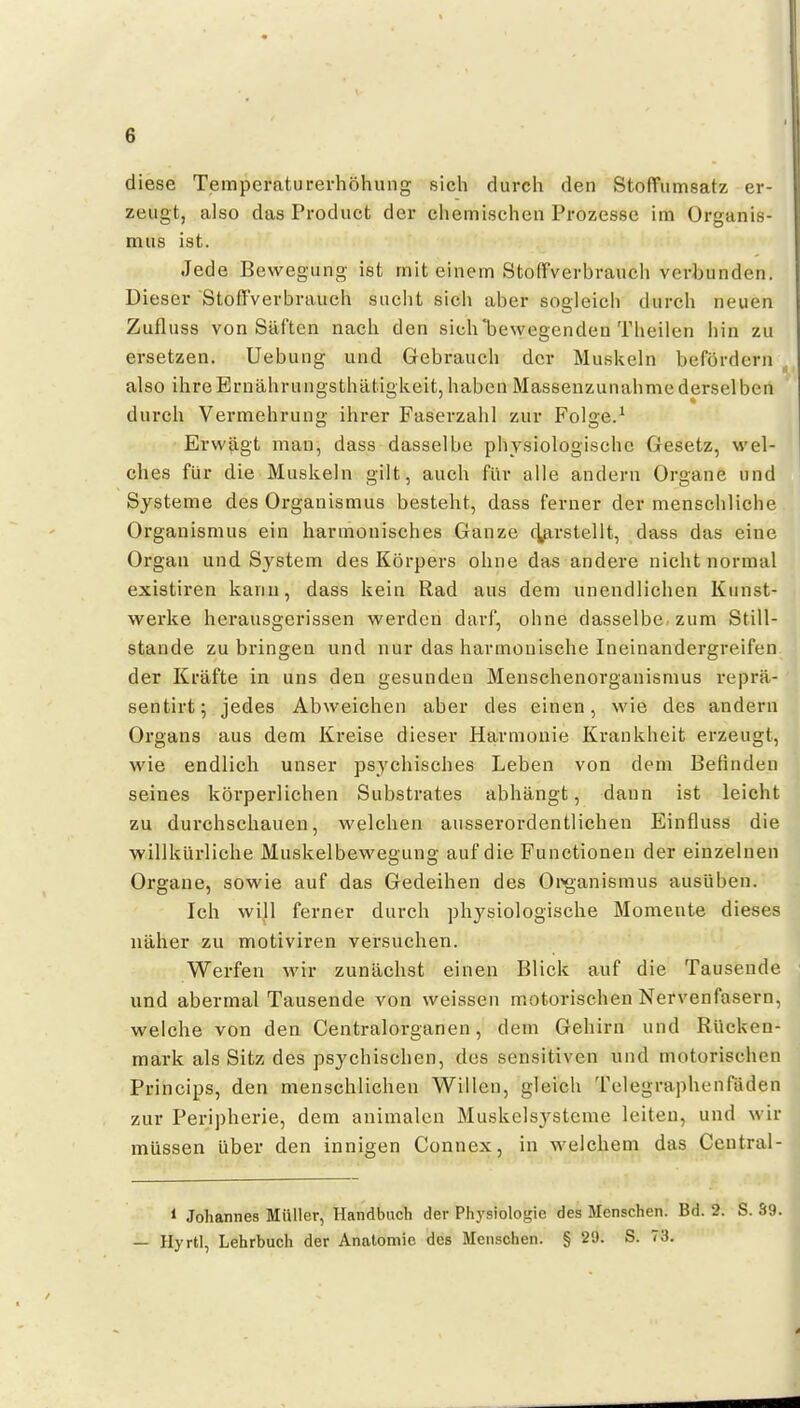 diese Temperaturerhöhung sich durch den Stoffumsatz er- zeugt, also das Product der chemischen Prozesse im Organis- mus ist. Jede Bewegung ist mit einem Stoffverbrauch verbunden. Dieser StoflVerbrauch sucht sich aber sogleich durch neuen Zufluss von Säften nach den sich bewegenden Theilen hin zu ersetzen. Uebung und Gebrauch der Muskeln befördern , also ihreErnährungsthätigkeitjhabcn Massenzunahmederselben durch Vermehrung ihrer Faserzahl zur Folge.^ Erwägt man, dass dasselbe physiologische Gesetz, wel- ches für die Muskeln gilt, auch für alle andern Organe und Systeme des Organismus besteht, dass ferner der menschliche Organismus ein harmonisches Ganze c]^xrstellt, dass das eine Organ und Sj^stem des Körpers ohne das andere nicht normal existiren kann, dass kein Rad aus dem unendlichen Kunst- wei'ke herausgerissen werden darf, ohne dasselbe zum Still- stande zubringen und nur das harmonische Ineinandergreifen der Kräfte in uns den gesunden Menschenorganismus reprä- sentirt; jedes Abweichen aber des einen, wie des andern Organs aus dem Kreise dieser Harmonie Krankheit erzeugt, wie endlich unser psychisches Leben von dem Befinden seines körperlichen Substrates abhängt, dann ist leicht zu durchschauen, welchen ausserordentlichen Einfluss die willkürliche Muskelbewegung auf die Functionen der einzelnen Organe, sowie auf das Gedeihen des Oi'ganismus ausüben. Ich will ferner durch physiologische Momente dieses näher zu motiviren versuchen. Werfen wir zunächst einen Blick auf die Tausende und abermal Tausende von weissen motorischen Nervenfasern, welche von den Centraiorganen, dem Gehirn und Rücken- mark als Sitz des psychischen, des sensitiven und motorischen Princips, den menschlichen Willen, gleich Telegraphenfiiden zur Peripherie, dem animalcn Muskclsj^stcme leiten, und wir müssen über den innigen Connex, in welchem das Ceutral- 1 Johannes Müller, Handbuch der Physiologie des Menschen. Bd. 2. S. S9. — Hyrtl, Lehrbuch der Anatomie des Menschen. § 29. S. 73.