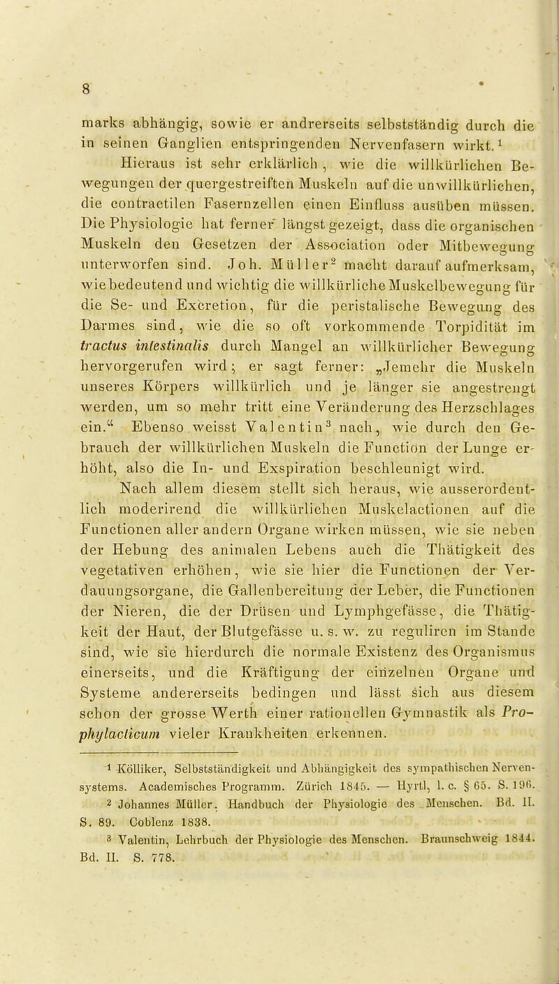 marks abhängig, sowie er andrerseits selbstständig durch die in seinen Ganglien entspringenden Nervenfasern wirkt. ^ Hieraus ist sehr erklärlich , M'ie die willkürliehen Be- wegungen der quergestreiften Muskeln auf die unwillkürlichen, die contractilen Fasernzellen einen Einfluss ausüben müssen. Die Physiologie hat ferner längst gezeigt, diiss die organischen Muskeln den Gesetzen der Association oder Mitbewef>-una: unterworfen sind. Job. Müller- macht darauf aufmerksam, wiebedeutend und wichtig die willkürliche Muskelbewegung für die Se- und Excretion, für die peristalische Bewegiuig des Darmes sind, wie die so oft vorkommende Torpidität im tractus infesünalis durch Mangel an willkürlicher Bewegung hervorgerufen wird; er sagt ferner: „Jemehr die Muskeln unseres Körpers willkürlich und je länger sie angestrengt werden, um so mehr tritt eine Veränderung des Herzschlages ein.'' Ebenso weisst Valentin^ nach, wie durch den Ge- brauch der willkürlichen Muskeln die Function der Lunare er- höht, also die In- und Exspiration beschleunigt wird. Nach allem diesem stellt sich heraus, wie ausserordent- lich moderirend die willkürlichen Muskelactionen auf die Functionen aller andern Oi'gane wirken müssen, wie sie neben der Hebung des aninialeu Lebens auch die Thätigkeit des vegetativen erhöhen, wie sie hier die Functionen der Ver- dauungsorgane, die Gallenbereituug der Leber, die Functionen der Nieren, die der Drüsen und Lj^mphgefässe, die Thätig- keit der Haut, der Blutgefässe u. s. w. zu reguliren im Stande sind, wie sie hierdurch die normale Existenz des Organismus einerseits, und die Kräftigung der einzelnen Organe untl Systeme andererseits bedingen und lässt öich aus diesem schon der grosse Werth einer rationellen Gymnastik als Pro- phylaclicuin vieler Krankheiten erkennen. 1 Kölliker, Selbstständigkeit und Abhängigkeit des sympathisclien Nerven- systems. Academisches Programm. Zürich 1840. — Uyrtl, I.e. §05. S. ]9(>. 2 Johannes Müller. Handbuch der Physiologie des Mcn.schcn. Bd. II. S. 89. Coblenz 1838. 3 Valentin, Lehrbuch der Physiologie des Menschen. Braunschweig 1844. Bd. II. S. 778.