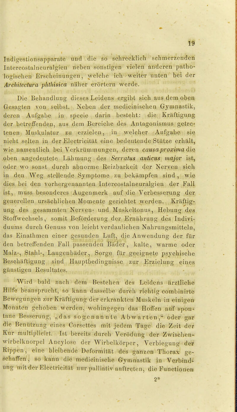 Indigestionsapparate und die so schrecklich schmerzenden Intercostalneuralgien neben sonstigen vielen anderen patho- logischen Erscheinungen, welche ich weiter unten bei der Arcfiilectiira phfhisica näher erörtern werde. Die Behandlung dieses Leidens ergibt sich aus dem oben Gesagten von selbst. Neben der medicinischen Gymnastik, deren Aufgabe in speeie darin besteht: die Kräftigung der betreffenden, aus dem Bereiche des Antagonismus getre- tenen Muskulatur zu erzielen, in welcher Aufgabe sie nicht selten in der Electricität eine bedeutende Stütze erhält, wie namentlich bei Verkrümmungen, deren causaproxima die _oben angedeutete Lähmung des Serratus anticus major ist, oder wo sonst durch abnorme Reizbarkeit der Nerven sich in den Weg stellende Symptome zu bekämpfen sind, wie dies bei den vorhergenannten Intercostalneuralgien der Fall ist, muss besonderes Augenmerk auf die Verbesserung der generellen ursächlichen Momente gerichtet werden. Kräftig- ung des gesammten Nerven- und Muskeltonus, Hebung des Stoffwechsels, somit Beförderung der Ernährung des Indivi- duums durch Genuss von leichtverdaulichen Nahrungsmitteln, das Einathnien einer gesunden Luft, die Anwendung der für den betreffenden Fall passenden Bäder, kalte, warme oder Malz-, Stahl-, Laugenbäder, Sorge für geeignete psychische Beschäftigung sind Hauptbedingnisse zur Erzielung eines günstigen Resultates. Wird bald nach dem Bestehen des Leidens ärztliche Hilfe beansprucht, so kann dasselbe durch richtig combinirte Bewegungen zur Kräftigung der erkrankten Muskeln in einigen Monaten gehoben werden, wohingegen das Hoffen auf spon- tane Besserung, „das sogenannte Abwarten, oder gar die Benützung eines Corsettes mit jedem Tage die Zeit der Kur multiplicirt. Ist bereits durch Verödung der Zwischen- wirbelknorpel Ancylose der Wirbelkörper, Verbiegung der Rippen, eine bleibende Deformität des ganzen Thorax ge- schaffen, so kann die medicinische Gymnastik in Verbind- ung mit der Electricität nur palliativ auftreten, die Functionen 2*