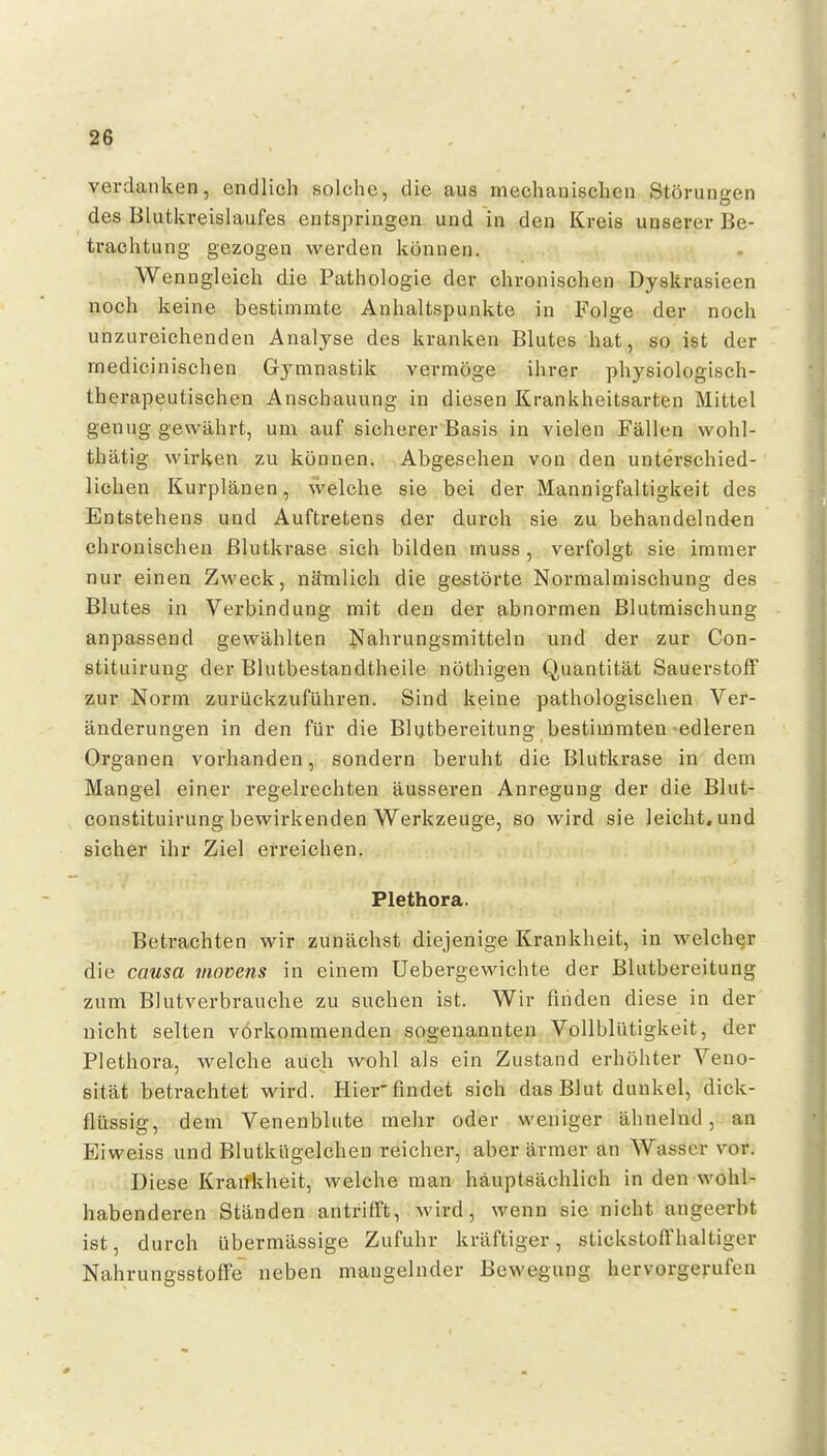 verdanken, endlieh solche, die aus mechanischen Störungen des Blutkreislaufes entspringen und in den Kreis unserer Be- trachtung gezogen werden können. Wenngleich die Pathologie der chronischen Dyskrasieen noch keine bestimmte Anhaltspunkte in Folge der noch unzureichenden Analyse des kranken Blutes hat, so ist der medicinischen Gymnastik vermöge ihrer physiologisch- therapeutischen Anschauung in diesen Krankheitsarten Mittel genug gewährt, um auf sicherer Basis in vielen Fällen wohl- thätig wirken zu können. Abgesehen von den unterschied- lichen Kurplänen, welche sie bei der Mannigfaltigkeit des Entstehens und Auftretens der durch sie zu behandelnden chronischen ßlutkrase sich bilden muss , verfolgt sie immer nur einen Zweck, nämlich die gestörte Normalmischung des Blutes in Verbindung mit den der abnormen Blutmischung anpassend gewählten Nahrungsmitteln und der zur Con- stituirung der Blutbestandtheile nöthigen Quantität Sauerstoff zur Norm zurückzuführen. Sind keine pathologischen Ver- änderungen in den für die Bkjtbereitung bestimmten-edleren Organen vorhanden, sondern beruht die Blutkrase in dem Mangel einer regelrechten äusseren Anregung der die Blut- constituirung bewirkenden Werkzeuge, so wird sie leicht, und sicher ihr Ziel erreichen. Plethora. Betrachten wir zunächst diejenige Krankheit, in welcher die causa viovens in einem Uebergewichte der Blutbereitung zum Blutverbrauche zu suchen ist. Wir finden diese in der nicht selten vorkommenden sogenannten Vollblütigkeit, der Plethora, welche auch wohl als ein Zustand erhöhter Veno- sität betrachtet wird. Hier findet sich das Blut dunkel, dick- flüssig, dem Venenblute mehr oder weniger ähnelnd, an Eiweiss und Blutkügelchen reicher, aber ärmer an Wasser vor. Diese Kranivheit, welche man häuptsächlich in den wohl- habenderen Ständen antrifft, wird, wenn sie nicht angeerbt ist, durch übermässige Zufuhr kräftiger, stickstoffhaltiger NahrungsstofFe neben mangelnder Bewegung hervorgerufen