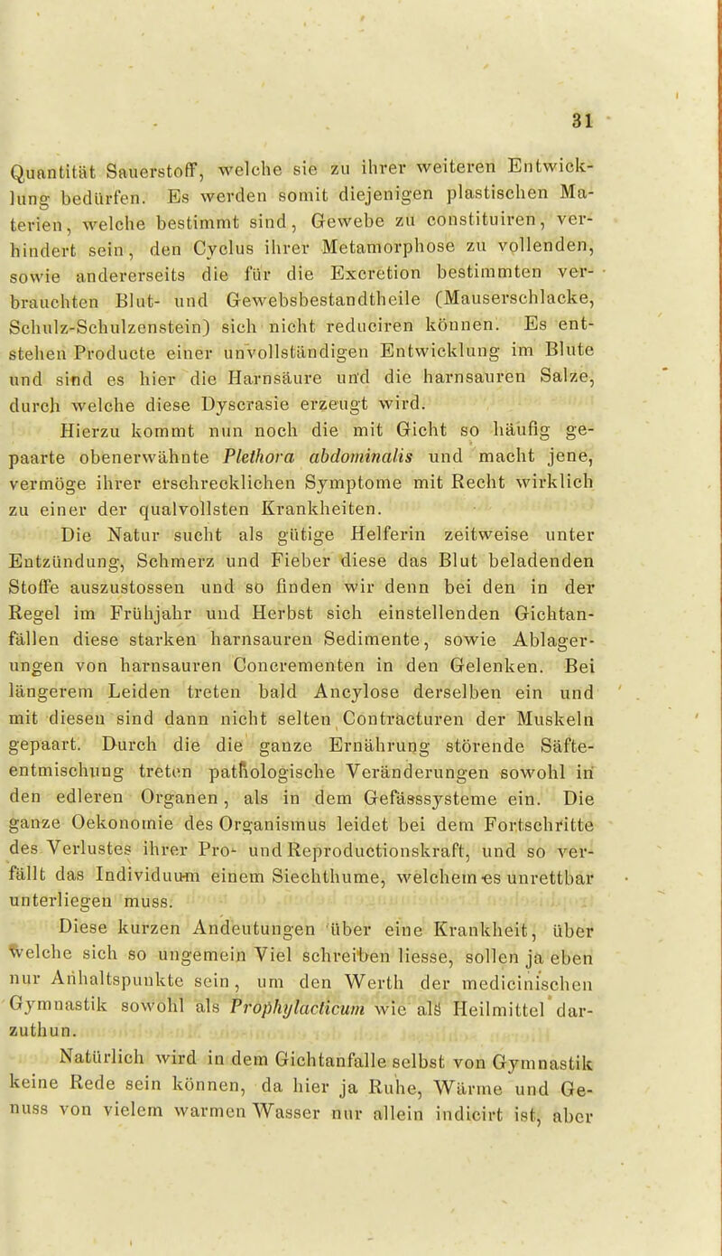 Quantität SauerstofiF, welche sie zu ilirer weiteren Entwiclt- lung bedürfen. Es werden somit diejenigen plastisclien Ma- terien, welche bestimmt sind, Gewebe zu constituiren, ver- hindert sein, den Cyclus ilirer Metamorphose zu vollenden, sowie andererseits die für die Excretion bestimmten ver- brauchten Blut- und GeM^ebsbestandtheile (Mauserschlacke, Schulz-Schulzenstein) sich nicht reduciren können. Es ent- stehen Producte einer unvollständigen Entwicklung im Blute und sind es hier die Harnsäure und die harnsauren Salze, durch welche diese Dyscrasie erzeugt wird. Hierzu kommt nun noch die mit Gicht so häufig ge- paarte obenerwähnte Plethora abdominalis und macht jene, vermöge ihrer erschrecklichen Symptome mit Recht wirklich zu einer der qualvollsten Krankheiten. Die Natur sucht als gütige Helferin zeitweise unter Entzündung, Schmerz und Fieber diese das Blut beladenden Stoffe auszustossen und so finden wir denn bei den in der Regel im Frühjahr und Herbst sich einstellenden Gichtan- fällen diese starken harnsaureu Sedimente, sowie Ablager- ungen von harnsauren Concrementen in den Gelenken. Bei längerem Leiden treten bald Ancylose derselben ein und mit diesen sind dann nicht selten Conträcturen der Muskeln gepaart. Durch die die ganze Ernährung störende Säfte- entmischung treten pathologische Veränderungen soM^ohl in den edleren Organen, als in dem Gefasssysteme ein. Die ganze Oekonomie des Organismus leidet bei dem Fortschritte des Verlustes ihrer Pro- und Reproductionskraft, und so ver- fällt das Individuu^n einem Siechthume, welchem «s unrettbar unterliegen muss. Diese kurzen Andeutungen über eine Krankheit, über Welche sich so ungemein Viel schreiben liesse, sollen ja eben nur Anhaltspunkte sein , um den Werth der medicini'schen Gymnastik sowohl als Proßhylacticuin wie alö Heilmittel'dar- zuthun. Natürlich wird in dem Gichtanfalle selbst von Gymnastik keine Rede sein können, da hier ja Ruhe, Wärme und Ge- nuss von vielem warmen Wasser nur allein indicirt ist, aber