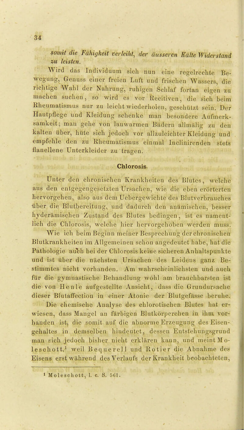 somit die Fähigkeit verleiht^ der äusseren Kälte Widerstand zu leisten. Wird das Individuum sich nun eine regelrechte Be- wegung, Genuss einer freien Luft und frischen Wassers, die richtige Wahl der Nahrung, ruhigen Sclilaf fortan eigen zu machen suchen, so wird es vor Recitiven, die sich beim Rheumatismus nur zu leicht wiederholen, geschützt sein. Der Hautpflege und Kleidung schenke man besondere Aufmerk- samkeit; man gehe von lauwarmen Bädern allmälig zu den kalten über, hüte sich jedoch vor allzuleichter Kleidung und empfehle den zu Rheumatismus einmal Inclinirenden stets flanellene Unterkleider zu tragen. Chlorosis- Unter den chronischen Krankheiten des Blutes, welche aus den entgegengesetzten Ursachen, wie die eben erörterten hervorgehen, also aus dem Uebergewichte des Blutverbrauches •über die Blutbereitung, und dadurch den anämischen, besser hjderämischen Zustand des Blutes bedingen, ist es nament- lich die Chlorosis, welche hier hervorgehoben werden muss. Wie ich beim Beginn meiner Besprechung der chronischen Blutkrankheiben im Allgemeinen schon angedeutet habe, hat die Pathologie auch bei der Chlorosis keine sicheren Anhaltspunkte und ist über die nächsten Ursachen des Leidens ganz Be- stimmtes nicht vorhanden. Am wahrscheinlichsten und auch für die gymnastische Behandlung wohl am brauchbarsten ist die von He nie aufgestellte Ansicht, dass die Grundursache dieser BlutafFection in einer Atonie der Blutgefässe beruhe. Die chemische Analyse des chlorotischen Blutes hat er- wiesen, dass Maugel an färbigen Blutkörperchen in ihm vor- handen ist, die somit auf die abnorme Erzeugung des Eisen- gehaltes in demselben hindeutet, dessen Entstehungsgrund man sich jedoch bisher nicht erklären kann, und meint Mo- leschott/ weil Bequerell und Rotier die Abnahme des Eisens erst während des Verlaufs der Krankheit beobachteten.